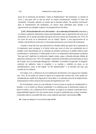 130

FEDERICO DE CASTRO Y BRAVO

pecto de la institución de heredero "caput et fundamentum" del testamento, se atiende al
error, y que para ello se han de tener en cuenta circunstancias extrañas al tenor del
testamento. Teniendo, además, en cuenta que la doctrina admite "las pruebas extrínsecas"
para la interpretación del testametno, no parece haya dificultad para atender a la
equivocación, por ejemplo, respecto a la designación de una finca.
§ 167. Particularidad del error del testador.—(La naturaleza formal del testamento y
su carácter unilateral, determinan ciertas particularidades para la apreciación del error en el
testamento. No se puede prescindir del apoyo del texto mismo del testamento (art. 675). En
los casos de error en la declaración, sea un simple "lapsus" o una equivocación de su
sentido, será posible la corrección, si ésta puede armonizarse con el tenor del testamento.
Cuando se trata del error que determina la voluntad, habrá que partir de lo expresado en
el testamento, para averiguar si el hecho sobre que recae el error era considerado por el
testador como determinante de su voluntad; las pruebas extrínsecas se podrán utilizar como
corroborantes o aclaratorias. Evidenciando el error y su importancia determinante (condición
"sine qua non" implícita), la institución, legado, modo, carga o cláusula afectada, habrán de
declararse ineficaces (art. 767). Por ejemplo, institución de heredera universal hecha en favor
de la mujer "por su continuada abnegación y fidelidad", el testador la sorprende "in fraganti"
comisión de adulterio, mata al cómplice y se suicida; y también en casos ya no
melodramáticos, como el del legado "al fiel administrador" o al salvador del hijo, que
resultan ser lo contrario.
El Código civil, a diferencia de la Compilación del Derecho civil especial de Cataluña
(art. 141), no ha tenido en cuenta la figura de la preterición errónea (art. 814); podrá ser
considerada por medio de la figura de la causa falsa, si se entiende causa de las disposiciones
testamentarias la falsa creencia de la muerte del legitimario (art. 767).
En el testamento, como ya se ha indicado, el error se tiene en cuenta en consideración al
testador, y no se limita su eficacia atendiendo a la confianza que la declaración origina en
quien la reciba y, así, a diferencia de los contratos, no juega en su respecto el principio de la
responsabilidad negocial. Por esta misma razón, no parece justificado que se haya sostenido
y discutido sobre lo excusable del error, como requisito para darle valor jurídico (88).
(88) Comp., sin embargo, D'AVANZO, § 224, II, págs. 696-697.

 