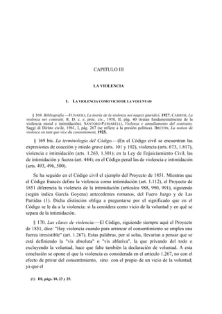 CAPITULO III

LA VIOLENCIA

1.

LA VIOLENCIA COMO VICIO DE LA VOLUNTAD

§ 169. Bibliografía.—FUNAIOLI, La teoría de la violenza nei negozi giuridici, 1927. CARRESI, La
violenza nei contratti, R. D. c. e. proc. civ., 1958, II, pág. 40 (tratan fundamentalmente de la
violencia moral e intimidación). SANTORO-PASSARELLI, Violenza e annullamento del contratto,
Saggi di Diritto civile, 1961, I, pág. 267 (se refiere a la presión política). BRETÓN, La notion de
violence en tant que vice du consentement, 1925.

§ 169 bis. La terminología del Código.—(En el Código civil se encuentran las
expresiones de coacción y miedo grave (arts. 101 y 102), violencia (arts. 673, 1.817),
violencia e intimidación (arts. 1.263, 1.301); en la Ley de Enjuiciamiento Civil, las
de intimidación y fuerza (art. 444); en el Código penal las de violencia e intimidación
(arts. 493, 496, 500).
Se ha seguido en el Código civil el ejemplo del Proyecto de 1851. Mientras que
el Código francés define la violencia como intimidación (art. 1.112), el Proyecto de
1851 diferencia la violencia de la intimidación (artículos 988, 990, 991), siguiendo
(según indica García Goyena) antecedentes romanos, del Fuero Juzgo y de Las
Partidas (1). Dicha distinción obliga a preguntarse por el significado que en el
Código se le da a la violencia: si la considera como vicio de la voluntad y en qué se
separa de la intimidación.
§ 170. Las clases de violencia.—El Código, siguiendo siempre aquí el Proyecto
de 1851, dice: "Hay violencia cuando para arrancar el consentimiento se emplea una
fuerza irresistible" (art. 1.267). Estas palabras, por sí solas, llevarían a pensar que se
está definiendo la "vis absoluta" o "vis ablativa", la que privando del todo o
excluyendo la voluntad, hace que falte también la declaración de voluntad. A esta
conclusión se opone el que la violencia es considerada en el artículo 1.267, no con el
efecto de privar del consentimiento, sino con el propio de un vicio de la voluntad;
ya que el
(1) III, págs. 18, 23 y 25.

 