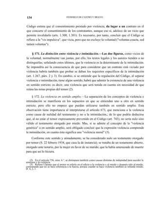134

FEDERICO DE CASTRO Y BRAVO

Código estima que el consentimiento prestado por violencia, da lugar a un contrato en el
que concurre el consentimiento de los contratantes, aunque eso sí, adolece de un vicio que
permite invalidarlo (arts. 1.300, 1.301). Es necesario, por tanto, concluir que el Código se
refiere a la "vis impulsiva", que vicia, pero que no excluye la voluntad ("voluntas coacta, sed
tamen voluntas").
§ 171. La distinción entre violencia e intimidación.—Las doe figuras, como vicios de
la voluntad, normalmente van juntas; por ello, los textos legales y los autores tienden a no
distinguirlas; señalando estos últimos, que la violencia es la determinante de la intimidación.
Se impondría así la consecuencia de que para considerar que un contrato está viciado por
violencia habría también que probar se daban los requisitos específicos de la intimidación
(art. 1.267, párs. 2 y 3). En cambio, si se entiende que la regulación del Código, al separar
violencia e intimidación, tiene algún sentido, habrá que admitir la existencia de una violencia
en sentido estricto; es decir, una violencia que será tenida en cuenta sin necesidad de que
reúna las notas propias del temor (2).
§ 172. La violencia en sentido amplio.—La separación de los conceptos de violencia e
intimidación se manifiesta en los supuestos en que se entiendan uno u otro en sentido
estricto; pero ello no empece que puedan utilizarse también en sentido amplio. Esta
observación tiene importancia al interpretarse el artículo 673, que menciona a la violencia
como causa de nulidad del testamento y no a la intimidación,; de lo que podría deducirse
que, al no estar el temor expresamente prevenido en el Código (art. 743), no sería nulo sino
válido el testamento otorgado por miedo. Mas, si se admite el concepto de la "violencia
genérica" o en sentido amplio, será obligado concluir que la expresión violencia comprende
la intimidación, en cuanto ésta significa una "violencia moral" (3).
Conforme este sentido y atinadamente, se ha considerado nulo un testamento otorgado
por temor (S. 22 febrero 1934, que casa la de instancia); se trataba de un testamento abierto,
otorgado ante notario, por la mujer en favor de su marido, que la había amenazado de muerte
para que así lo hiciera.
(2) En el artículo 756, núm. 6.°, se distinguen también como causas distintas de indignidad para suceder la
amenaza y la violencia.
(3) Refiere Ulpiano que el pretor se refería en el edicto a la violencia y al miedo y después sólo al miedo;
comentando que no se hace referencia a la fuerza, porque cuando se hace violencia también se infunde miedo,
D. 4, 2, 1.

 