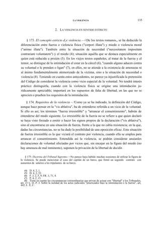 LA VIOLENCIA

135

2. LA VIOLENCIA EN SENTIDO ESTRICTO
§ 173. El concepto estricto d¡e violencia.—<De los textos romanos,, se ha deducido la
diferenciación entre fuerza o violencia física ("corpori illata") y miedo o violencia moral
("animo illata"). También entre la situación de necesidad ("necessitatem impositam
contrariam voluntatem") y el miedo (4); situación aquélla que se destaca especialmente en
quien está reducido a prisión (5). En los viejos textos españoles, al tratar de la fuerza y el
temor, se distingue de la intimidación el estar en la cárcel (6), "cuando alguno aducen contra
su voluntad o le prenden o ligan" (7), en ellos, no se atiende a la existencia de amenazas ni
al ánimo fundamentalmente atemorizado de la víctima, sino a la situación de necesidad o
violencia (8). Teniendo en cuenta estos antecedentes, no parece ya injustificada la pretensión
del Código de considerar la violencia como vicio especial de la voluntad. No tendrá interés
práctico distinguirla, cuando con la violencia física se origine una intimidación jurídicamente apreciable; importará en los supuestos de falta de libertad, en las que no se
aprecien o prueben los requisitos de la intimidación.
§ 174. Requisitos de la violencia.—'Como ya se ha indicado, la definición del Código,
aunque hace pensar en la "vis ablativa", ha de entenderse referida a un vicio de la voluntad.
Si ello es así, los términos "fuerza irresistible" y "arrancar el consentimiento", habrán de
entenderse del modo siguiente. Lo irresistible de la fuerza no se refiere a que quien declaró
se haya visto forzado a emitir o hacer los signos propios de la declaración ("vis ablativa"),
sino al encontrarse en una situación de fuerza, frente a la que no cabía resistencia; en la que,
dadas las circunstancias, no se ha dado la posibilidad de una oposición eficaz. Esta situación
de fuerza irresistible es la que viciará el contrato por violencia, cuando ella se emplea para
arrancar el consentimiento. Entendida así la violencia, se podrán considerar anuíanles
declaraciones de voluntad afectadas por vicios que, sin encajar en la figura del miedo (no
hay amenaza de mal inminente), suponen la privación de la libertad de decidir.
§ 175. Doctrina del Tribunal Supremo.—No parece haya habido muchas ocasiones de utilizar la figura de
la violencia. Se puede mencionar el caso del capitán de un barco, que firmó un segundo contrato con
aumentos de salarios a los tripulantes de su barco,
(4) D. 4, 2, 1.
(5) D. 4, 2, 22.
(6) F. J. 2, 5, 9; FR. 1, 71, 4.
(7) P. 4, 2, 15.
(8) Tiene en cuenta las circunstancias extraordinarias que privan de actuar con "libertad" a los Tribunales,
art. 21 L. O. P. J. Sobre la nulidad de los actos judiciales "practicados bajo la intimidación o la fuerza", art,
442, L. E, C.

 