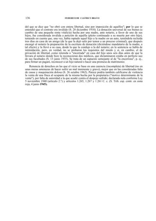 136

FEDERICO DE CASTRO Y BRAVO

del que se dice que "no obró con entera libertad, sino por imposición de aquéllos"; por lo que se
entendió que el contrato era inválido (S. 28 diciembre 1918). La donación universal de sus bienes (a
cambio de una pequeña renta vitalicia) hecha por una madre, ante notario, a favor de uno de sus
hijos, fue considerada inválida a petición de aquélla (pleito continuado a su muerte por otro hijo),
teniendo en cuenta que, una vez, había raptado aquel hijo a la madre en un auto, teniéndola recluida
tres días en casa de un amigo (de la que la dejó salir por temor a un proceso criminal), que después
encargó al notario la preparación de la escritura de donación (diciéndose mandatario de la madre, a
tal efecto) y la llevó a su casa, desde la que la condujo a la del notario; en la sentencia se habla de
intimidación, pero, en verdad, no se probaron los requisitos del miedo y sí, en cambio, el de
privación de libertad, como retenida o "encerrada" en casa del hijo unos seis días antes de que la
llevara al notario donde hizo la reconocieran dos médicos, que dictaminaron estaba en perfecto uso
de sus facultades (S. 13 junio 1935). Se trata de un supuesto semejante al de "la encerrona", p. ej.,
para firmar un pagaré, reconocer a un hijo natural o hacer una promesa de matrimonio.
Renuncia de derechos en las que el vicio se basa en una carencia (incompleta) de libertad (no en
unas meras amenazas de hacer sufrir un mal inminente y grave), mejor que en las consideradas falta
de causa y maquinación dolosa (S. 26 octubre 1962). Parece podría también calificarse de violencia
la venta de una finca al ocupante de la misma hecha por la propietaria ("motivo determinante de la
venta"), por falta de autoridad a la que acudir contra el despojo sufrido; declarada nula conforme Ley
5 noviembre 1940 (artículo 2.°) y artículos 1.265, 1.267 y 1.261 C. c. (S. Trib. esp. contr. en zona
roja, 4 junio 1945).

 