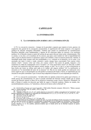 CAPITULO IV
LA INTIMIDACIÓN

1. LA CONSIDERACIÓN JURÍDICA DE LA INTIMIDACIÓN (1)
§ 176. La concepción romanista.—Aunque sin la gravedad y urgencia que respecto al error, gracias a la
aceptación más general de la concepción yusnaturalista, la significación del temor respecto a los negocios
jurídicos ha ofrecido semejantes dificultades. También aquí estarán en contradicción las consideraciones
filosóficas admitidas como fundamentales y algunas de las soluciones dadas en concreto a las cuestiones
jurídicas. En el Derecho romano se parte del axioma de que quien obra por temor actúa voluntariamente. Ello
se asienta, se nos dice, en la enseñanza de los estoicos, que pone como modelo de vida la impasibilidad del
sabio, al que no afectan temores ni esperanzas; temer es de estólidos y éstos no merecen protección. Además, el
intimidado puede elegir siempre entre dos posibilidades, p. ej.: consentir en la donación o en la venta, o ser
asesinado; por tanto, si doria o vende, consintió o quiso, aunque fuese coaccionado ("etsi coactus voluit,
attamen voluit"; "coactus voluit sed voluit, etsi coactus voluit"). Este punto de partida, impuesto a los
romanistas (2), había de compaginarlo con la "exceptio" y la "actio quod metus causa'* (3). Para ello, se hubo
de buscar una explicación fuera del negocio mismo; porque, se dirá, "en sí y por sí, el que la declaración se
haya hecho por temor no influye para nada en la validez ¡del negocio jurídico" (4). La justificación se
encuentra en "la inmoralidad del autor de la amenaza" (5). Mas de ese modo quedan sin explicación otros
textos según los que se está protegido con sólo probar la existencia del miedo o fuerza, no importando que sea
inocente la otra parte contratante o que el tercero haya adquirido de buena fe la cosa enajenada por miedo (6).
§ 177. La concepción yusnaturalista.—Se había dicho ser opinión común de las gentes que la fuerza y el
miedo privan del consentimiento (7); pero la pesada autoridad del Derecho romano impide que la misma
escuela del Derecho natural se libere de los prejuicios romanistas (comp. Grocio, Heineccio, Pufendorf). Se
debe a Domat el cambio de dirección que habrá de seguir el Derecho moderno. Dedica un estudio, desacostumbradamente extenso, a la "naturaleza y efectos de la fuerza sobre la libertad" (8)
(1) SANFILIPPO, II metus nei negozl giuridici, 1934 (sobre Derecho romano). MENGONT, "Metus causam
dans" e "metus incidens", Ri. D. comm., 1952, I, pág. 20.
(2) D. 4, 2, 21, § 5.
(3) Además, si bien D. 4, 2, 21, § 5, podía aducirse en pro de la1 validez corregida por la "restitutio", otros
pasajes señalaban la nulidad de lo realizado por intimidación: D. 4, 2, 21, § 3- D. 29, 2, 6, § 7; D. 50, 17, 116.
(4) WINDSCHEID, § 80, I, pág. 191.
(5) SAVIGNY, § 114, II, pág. 213.
(6) D. 4, 2, 14, §§ 3 y 5.
(7) COCCEIO, com. a Grocio, 2, 11 7, II, pág. 626.
(8) Se advertirá que ha cambiado el punto de mira. La razón de haberse hecho necesario el cambio parece
estar en que losc juristas no llegaron a comprender el significado de los distingos de Aristóteles y Santo Tomás
(S. Th., 1.* 2.* , q. 6, a. 6) sobre lo voluntario "simpliciter", "secundum quid" o involuntario "sub conditione"
(comp. Sánchez, 4, 1). En cambio, parecía-evidente que el miedo priva de la libertad respecto al querer
(Cocceio, loe. cit.).

 