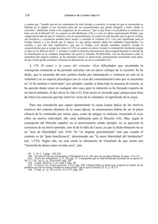 138

FEDERICO DE CASTRO Y BRAVO

y enseña que: "cuando uno de los contratantes ha sido forzado a consentir, el estado en que se encontraba su
libertad no le dejaba el uso necesario para dar nn consentimiento que pueda obligarle y hacer válido el
convenio", añadiendo, frente a las exigencias de los estoicos, "que lo que hiere a la prudencia es contrario al
buen uso de la libertad" (9). Le seguirá en ello Barbeyrac (10), y a éste se refiere expresamente Pothier, que
vulgarizará la idea de que la violencia vicia el consentimiento, en cuanto ha sido forzado; por lo que la víctima,
sus herederos o cesionarios pueden hacer anular y rescindir el contrato (11). Con este significado pasa al
Código francés y a los demás que le siguen. Lo que parece natural, dados los señalados antecedentes. Lo
extraño, y por ello más significativo, será que el Código civil alemán considere también viciado el
consentimiento que se otorga por temor (§ 123), en cuanto se estima viciada la voluntad del declarante (según
se dice en los Motivos del C. c. alemán); cuando la doctrina alemana de,la época seguía basando la sanción de
la intimidación en la conducta antijurídica de quien lo infundía. Posiblemente, con las discusiones sobre la
naturaleza del negocio jurídico, se fue abriendo camino la observación, primeramente formulada como duda,
de que si bien puede estimarse voluntaria la declaración, no así su contenido (12).

§ 178. El temor y la causa del contrata.—(Las dificultades que encontraba la
concepción romanista se ha pensado salvarlas con un nuevo enfoque de la cuestión. Se ha
dicho, que la anomalía del acto jurídico hecho por intimidación o violencia no está en la
voluntad o en su aspecto psicológico (no es vicio del consentimiento) sino que se encuentra
en "el fin mediato o motivante"; por ejemplo, cuando se dona bajo la amenaza de muerte, se
ha querido donar como en cualquier otro caso, pero la intención se ha formado respecto de
un móvil anómalo, el del salvar la vida (13). Esta teoría se recuerda aquí, porque pone bien
de relieve la conexión que hay entre los vicios de la voluntad y el significado de la causa.
*

Para una concepción que separe tajantemente la causa (causa típica) de los motivos
(motivos del contrato distintos de la causa típica), la consecuencia habría de ser la plena
eficacia de lo contratado por temor; pues, como de antiguo se indicara, recayendo el vicio
sobre un motivo individual, ello sería indiferente para el Derecho (14). Mas, según la
concepción del Derecho español. en el anteriormente citado ejemplo, no se apreciará la
existencia de un móvil anómalo, sino la de la falta de Causa; ya que la dicha donación no es
un "acto de liberalidad" (art. 618). No "se dispone gratuitamente" más que cuando el
contrato es de "pura beneficencia", determinado por "la mera liberalidad del bienhechor"
(art. 1.274). Según ella, no será cierta la afirmación de Carnelutti de que exista una
"intención de donar como en todo caso", sino
(9) I, 18, 2; I, págs. 242-243.
(10) En nota (5) de sus comentarios a Pufendorf (a 3, 6, 10), que cita en ella a Domat, II, págs. 114-115.
(11) Traite des obligations, § 23, III, pág. 21. Concepción que se verá fortificada trayendo en su apoyo D.
50, 17, 116; así, p.. ej., DANTOINE, pág. 295.
(12) Comp. ARNDTS, § 61, nota 3, pág. 86.
(13) CARNELUTTI, Teoría genérale, § 114, pág. 250. Ulpiano había ya dicho que, respecto al miedo, ha de
probarse que fue la causa ("metum in causa fuisse") de lo que se hiciera, D. 4, 2, 14, § 3.
(14) Comp., p. ej., WACHTER, II, § 187, pág. 380.

 