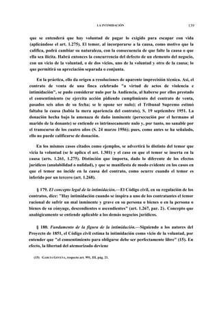 LA INTIMIDACIÓN

139

que se entenderá que hay voluntad de pagar lo exigido para escapar con vida
(aplicándose el art. 1.275). El temor, al incorporarse a la causa, como motivo que la
califica, podrá cambiar su naturaleza, con la consecuencia de que falte la causa o que
ella sea ilícita. Habrá entonces la concurrencia del defecto de un elemento del negocio,
con un vicio de la voluntad, o de dos vicios, uno de la voluntad y otro de la causa; lo
que permitirá su apreciación separada o conjunta.
En la práctica, ello da origen a resoluciones de aparente imprecisión técnica. Así, el
contrato de venta de una finca celebrado "a virtud de actos de violencia e
intimidación", se pudo considerar nulo por la Audiencia, al haberse por ellos prestado
el consentimiento (se ejercita acción pidiendo cumplimiento del contrato de venta,
pasados seis años de su fecha; se le opone ser nulo); el Tribunal Supremo estimó
faltaba la causa (había la mera apariencia del contrato), S. 19 septiembre 1951. La
donación hecha bajo la amenaza de daño inminente (persecución por el hermano al
marido de la donante) se entiende es intrínsecamente nulo y, por tanto, no sanable por
el transcurso de los cuatro años (S. 24 marzo 1956); pues, como antes se ha señalado,
ello no puede calificarse de donación.
En los mismos casos citados como ejemplos, se advertirá lo distinto del temor que
vicia la voluntad (se le aplica el art. 1.301) y el caso en que el temor se inserta en la
causa (arts. 1.261, 1.275). Distinción que importa, dado lo diferente de los efectos
jurídicos (anulabilidad o nulidad), y que se manifiesta de modo evidente en los casos en
que el temor no incide en la causa del contrato, como ocurre cuando el temor es
inferido por un tercero (art. 1.268).
§ 179. El concepto legal de la intimidación.—El Código civil, en su regulación de los
contratos, dice: "Hay intimidación cuando se inspira a uno de los contratantes el temor
racional de sufrir un mal inminente y grave en su persona o bienes o en la persona o
bienes de su cónyuge, descendientes o ascendientes" (art. 1.267, par. 2). Concepto que
analógicamente se entiende aplicable a los demás negocios jurídicos.
§ 180. Fundamento de la figura de la intimidación.—Siguiendo a los autores del
Proyecto de 1851, el Código civil estima la intimidación como vicio de la voluntad, por
entender que "el consentimiento para obligarse debe ser perfectamente libre" (15). En
efecto, la libertad del atemorizado deviene
(15) GARCÍA GOYENA, respecto art. 991, III, pág. 21.

 