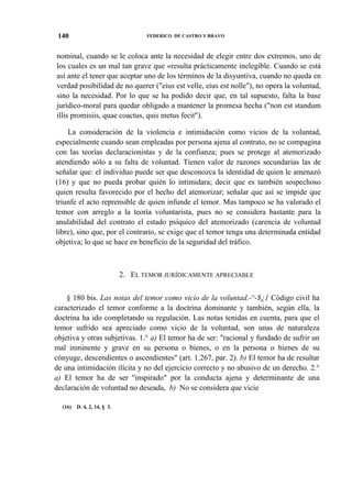 140

FEDERICO DE CASTRO Y BRAVO

nominal, cuando se le coloca ante la necesidad de elegir entre dos extremos, uno de
los cuales es un mal tan grave que «resulta prácticamente inelegible. Cuando se está
así ante el tener que aceptar uno de los términos de la disyuntiva, cuando no queda en
verdad posibilidad de no querer ("eius est velle, eius est nolle"), no opera la voluntad,
sino la necesidad. Por lo que se ha podido decir que, en tal supuesto, falta la base
jurídico-moral para quedar obligado a mantener la promesa hecha ("non est standum
illis promisiis, quae coactus, quis metus fecit").
La consideración de la violencia e intimidación como vicios de la voluntad,
especialmente cuando sean empleadas por persona ajena al contrato, no se compagina
con las teorías declaracionistas y de la confianza; pues se protege al atemorizado
atendiendo sólo a su falta de voluntad. Tienen valor de razones secundarias las de
señalar que: el individuo puede ser que desconozca la identidad de quien le amenazó
(16) y que no pueda probar quién lo intimidara; decir que es también sospechoso
quien resulta favorecido por el hecho del atemorizar; señalar que así se impide que
triunfe el acto reprensible de quien infunde el temor. Mas tampoco se ha valorado el
temor con arreglo a la teoría voluntarista, pues no se considera bastante para la
anulabilidad del contrato el estado psíquico del atemorizado (carencia de voluntad
libre), sino que, por el contrario, se exige que el temor tenga una determinada entidad
objetiva; lo que se hace en beneficio de la seguridad del tráfico.

2. EL TEMOR JURÍDICAMENTE APRECIABLE
§ 180 bis. Las notas del temor como vicio de la voluntad.-^-$¿1 Código civil ha
caracterizado el temor conforme a la doctrina dominante y también, según ella, la
doctrina ha ido completando su regulación. Las notas tenidas en cuenta, para que el
temor sufrido sea apreciado como vicio de la voluntad, son unas de naturaleza
objetiva y otras subjetivas. 1.° a) El temor ha de ser: "racional y fundado de sufrir un
mal inminente y grave en su persona o bienes, o en la persona o bienes de su
cónyuge, descendientes o ascendientes" (art. 1.267, par. 2). b) El temor ha de resultar
de una intimidación ilícita y no del ejercicio correcto y no abusivo de un derecho. 2.°
a) El temor ha de ser "inspirado" por la conducta ajena y determinante de una
declaración de voluntad no deseada, b) No se considera que vicie
(16)

D. 4, 2, 14, § 3.

 