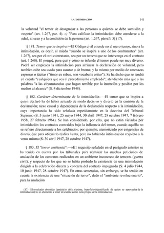 LA INTIMIDACIÓN

141

la voluntad "el temor de desagradar a las personas a quienes se debe sumisión y
respeto" (art. 1.267, par. 4). c) "Para calificar la intimidación debe atenderse a la
edad, al sexo y a la condición de la persona (art. 1.267, párrafo 3) (17).
§ 181. Temor que se inspira.—El Código civil atiende no al mero temor, sino a la
intimidación, es decir, al miedo "cuando se inspira a uno de los contratantes" (art.
1.267), sea por el otro contratante, sea por un tercero que no intervenga en el contrato
(art. 1.268). El porqué, para qué y cómo se infunde el temor puede ser muy diverso.
Podrá ser empleada la intimidación para arrancar la declaración de voluntad, pero
también cabe sea usada para asustar o de broma; y lo mismo por medio de amenazas
expresas o tácitas ("timor ex rebus, non vocabulis oritur"). Se ha dicho que se tendrá
en cuenta "cualquiera que sea el procedimiento empleado"; atendiendo más que a las
palabras "a las circunstancias que hagan temible por la intención y posible por los
medios al alcance" (S. 4 diciembre 1948).
§ 182. Carácter determinante de la intimidación.—-El temor que se inspira a
quien declaró ha de haber actuado de modo decisivo y directo en la emisión de la
declaración; nexo causal y dependencia de la declaración respecto a la intimidación,
cuya importancia ha sido señalada repetidamente en la doctrina del Tribunal
Supremo (S. 3 junio 1941, 25 mayo 1944, 30 abril 1947, 28 octubre 1947, 7 febrero
1958, 27 febrero 1964). Se han considerado, por ello, que no están viciados por
intimidación los contratos contraídos bajo la influencia del temor, cuando aquélla no
se refiere directamente a los celebrados; por ejemplo, atemorizado por exigencias de
dinero, que para obtenerlo realiza venta, pero no habiendo intimidación respecto a la
venta misma (S. 30 abril 1947, 28 octubre 1947).
§ 183. El "terror ambiental^.—»E1 requisito señalado en el parágrafo anterior se
ha tenido en cuenta por los tribunales para rechazar las muchas peticiones de
anulación de los contratos realizados en un ambiente inconcreto de temores (guerra
civil), y respecto de los que no se había probado la existencia de una intimidación
dirigida a la celebración directa y concreta del contrato impugnado (S. 4 julio 1944,
10 junio 1947, 28 octubre 1947). En otras sentencias, sin embargo, se ha tenido en
cuenta la existencia de una "situación de terror", dado el "ambiente revolucionario",
para la anulación
(17) El resultado obtenido (perjuicio de la víctima, beneficio injustificado de quien se aprovecha de la
intimidación) no es elemento a tener en cuenta como nota propia de la intimidación.

 