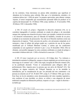 142

FEDERICO DE CASTRO Y BRAVO

de los contratos. Estas decisiones no parece deba entenderse que significan el
abandono de la doctrina antes referida. Más que a la intimidación, atienden a la
conducta dolosa (art. 1.269) de quien "se propuso aprovechar, para obtener ventajas
injustas, el temor insuperable que racionalmente pensando había de producir en el
espíritu del denunciado" (S. 18 febrero 1944; comp. también, S. 18 noviembre 1944,
20 febrero 1947, 4 diciembre 1948).
§ 184. El estado de peligro.—Siguiendo la dirección romanista (18), no se
considera impugnable el contrato celebrado en estado de peligro o de necesidad,
aunque éste suponga una situación de grave temor; por ejemplo, contrato de servicios
o de donación remuneratoria, para ser liberado de bandidos, extraído de un pozo,
ocultado en un momento de persecución. Tan sólo en el Derecho marítimo existe una
disposición al respecto. "Todo convenio de auxilio y de salvamento estipulado en el
momento y bajo el influjo del peligro podrá ser, a petición de una de las partes,
modificado por el Tribunal Marítimo Central, si estima que las condiciones
estipuladas no son equitativas" (artículo 8, par. I, Ley 24 diciembre 1962). Ello no
obstante, será posible impugnar los otros contratos celebrados en estado de peligro o
necesidad si hubiera dolo (art. 1.269) o ilicitud de la causa (art. 1.275) (19).
§ 185. El temor inspirado por un tercero.—El Código dice: "La violencia o
intimidación anularán la obligación, aunque se hayan empleado por un tercero que no
intervenga en el contrato" (art. 1.268). Esta regla, recogida del Derecho romano (20),
se ha justificado diciendo: "Como el consentimiento para obligarse debe ser
perfectamente libre, importa poco la persona que nos priva de libertad" (21). Sin
embargo, en alguna sentencia del Tribunal Supremo no se ha atendido la
intimidación, por la consideración de que "no procedió del otro contratante o de
persona en relación con él" (S. 30 abril 1947; comp. S. 27 febrero 1964, que la cita).
Esta frase no ha de entenderse como desconocedora del claro mandato legislativo,
sino conforme al caso decidido; en efecto, se refiere a una alegación de temor
ambiental (campaña de difamación política), respecto a la que —según la doctrina—
no habrá que
(18)
(19)
1.448).
(20)
(21)

D. 4, 2 9, § 1. PAULO, Sent., 1, 11, § 6.
En el C. c. italiano de 1942 se atiende al estado de peligro o necesidad, pero como causa de rescisión (aTts. 1.447,
D. 4, 2, 9, § 1; D. 4, 2, 14, § 3; C. 2, 20, 5.
GARCÍA GOYENA, III, pág. 24 (respecto art. 991).

 