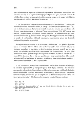 144

FEDERICO DE CASTRO Y BRAVO

grave e inminente en la persona o bienes de la prometida, del hermano, en cualquier otra
persona o ser vivo, en un objeto de arte de propiedad pública o ajena, incluso la amenaza de
suicidio, dicho contrato (o declaración) será impugnable, aunque no lo sea por intimidación,
sino por dolo (art. 1.269) o por vicio de la causa (art. 1.275).
§ 188. La consideración específica de cada supuesto.—Dice el Código: "Para calificar
la intimidación debe atenderse a la edad, al sexo y a la condición de la persona" (art. 1.267,
par. 3). Se ha abandonado el criterio severo de la concepción romana, que consideraba sólo
el temor capaz de quebrantar el ánimo del "homo constantisimus" (25), del "orne de gran
corazón" (26) y el también inflexible del "hombre razonable". Se tendrá en cuenta, por tanto,
la condición social (p. ej., persona inculta, perseguida), física y psíquica de la persona (p. ej.,
su estado de enfermedad, debilidad, desamparo, inexperiencia, grado de desarrollo
intelectual, intoxicación incompleta).
La exigencia de que el temor ha de ser racional y fundado (art. 1.267, párrafo 2), permite
que no se considere el temor debido a las cavilaciones de los "vani nomines" (27), de los
timoratos, asustadizos o neuróticos. La doctrina destaca, de modo general, que hay que
atender a la específica consideración de cada supuesto" (S. 21 marzo 1950); y se niega exista
intimidación cuando quien la alega "no es persona inexperta o débil de carácter" (S. 13
marzo 1953). Con todo ello, se deja una gran libertad a la apreciación judicial (28); estando
permitido calificar la conducta de las partes atendiendo a los actos coetáneos, anteriores y
posteriores a la declaración (S. Soc. 10 junio 1946).
§ 189. Ilicitud de la intimidación.—Este requisito, aunque no se menciona en el Código,
se considera imprescindible y presupuesto por el texto legal, conforme a los principios
generales del ordenamiento. Fue señalado en el Derecho romano, que establece la distinción
entre la intimidación "adversus bonus mores" (condenable) y aquella otra que "Magistratus
recte intulit" (29); pensamiento que se completa con la afirmación de que "non videtur vim
faceré qui suo iure utitur" (30). Textos sobre los que se basará el Derecho canónico
(25) D. 4, 2, 6.
(26) P. 4, 2, 15.
(27) D. 4, 2, 6.
(28) "Hujus rei disquisitio judiéis est", que cita GARCÍA GOYENA, III, pág. 25, en apoyo de
lo mucho dejado al prudente arbitrio del Juez.
(29) D. 4, 2, 3, § 1.
(30) D. 50, 17, 155, § 1.

 
