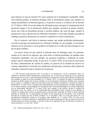 LA INTIMIDACIÓN

145

para destacar la nota de ilicitud (31) como requisito de la intimidación condenable. Sobre
esta tradición jurídica, la doctrina distingue entre la intimidación injusta, que significa un
ataque injustificado a la libertad negocial, y el ejercicio correcto y no abusivo de un derecho
(S. 27 febrero 1964). El uso de medios de intimidación para conseguir el cumplimiento de la
prestación (pago) o de la declaración debida (por ejemplo, reconocer la deuda existente,
elevar una venta en documento privado a escritura pública, dar carta de pago, cumplir la
promesa de venta u opción) ante los tribunales criminales o civiles (por ejemplo, proceder al
embargo, ejecución, declaración en concurso o quiebra) no vician la declaración.
Por el contrario, será ilícita la amenaza cuando, aun siendo justificada jurídicamente,
con ella se persigue una declaración de voluntad no debida; así, por ejemplo, si el acreedor
amenaza con la ejecución o con la quiebra si el deudor no le vende una finca (aunque no sea
por un precio ínfimo).
Los jueces tienen así que realizar la delicada tarea de distinguir entre: las presiones
usuales en la vida de los negocios, que como tales se estiman permitidas, de aquellas otras
claramente reprobadas. Así, por ejemplo, las amenazas explícitas o implícitas de retirar
ayuda o ejercer represalias (comp. el caso de S. 13 marzo 1953); en los casos de renovación
de letras, mantenimiento de cuentas de crédito, no ejercicio de la facultad de resolver un
contrato imponiendo su novación con condiciones más gravosas, convenios sobre reparto de
mercados, transacción ante la amenaza de un proceso,
§ 190. Doctrina jurisprudencial sobre la ilicitud de la intimidación.—Se ha considerado ilícita: La
amenaza de descubrir hechos perjudiciales o deshonrosos; así, el caso de una señora que con sus gestiones
proporciona una novia rica, y que amenazando descubrir la existencia de un hijo natural obtiene la promesa de
una cantidad, en pago de servicios prestados (S. 21 febrero 1924). La amenaza de seguir un procedimiento
penal por un delito, aunque éste se haya cometido; así, la de perseguir al marido por desfalco, para conseguir
que la mujer ( y también la madre de ésta) haga cesión de derechos hereditarios y promesa de pagar lo
desfalcado (S. 27 mayo 1957). La amenaza de un procedimiento civil de incapacitación; un padre, apoyado por
un tío carnal, amenaza a la hija llegada a la mayoría de edad con declararla pródiga si no contrae matrimonio
con un determinado individuo (S. 21 marzo 1950, que, casando la del inferior, declara la nulidad del
matrimonio civil). En cambio, no se ha considerado haya intimidación ilícita: Cuando se ha celebrado un
contrato de compraventa (a fines de garantía) ante la amenaza del comprador de retirar la fianza personal
prestada; se entiende que "el requerimiento del fiador no era amenaza de un mal injusto, sino un derecho
derivado de la fianza que por él había prestado" (S. 23 diciembre 1936). La venta para poner fin a un
procedimiento hipotecario, cuando no se consigue nada indebido (S. 17 octubre 1955). La carta escrita
diciendo que no se pide la detención y rehabilitación del sumario paralizado, por fuga de quien con abuso de
confianza huyó con valores sustraídos, y que ello se hace en la esperanza de que se solucione el asunto en el
terreno particular y, en otro caso, "obraré
(31) "Ilücitum introductum", Decret. Gr. VII, 5, 42, c. 5.

 