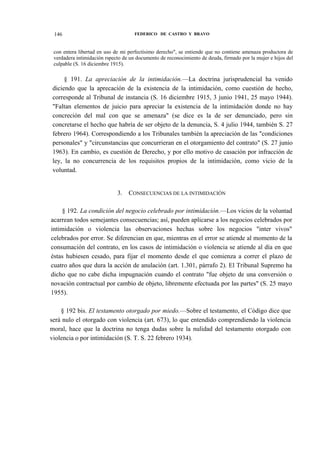 146

FEDERICO DE CASTRO Y BRAVO

con entera libertad en uso de mi perfectísimo derecho", se entiende que no contiene amenaza productora de
verdadera intimidación rspecto de un documento de reconocimiento de deuda, firmado por la mujer e hijos del
culpable (S. 16 diciembre 1915).

§ 191. La apreciación de la intimidación.—La doctrina jurisprudencial ha venido
diciendo que la aprecación de la existencia de la intimidación, como cuestión de hecho,
corresponde al Tribunal de instancia (S. 16 diciembre 1915, 3 junio 1941, 25 mayo 1944).
"Faltan elementos de juicio para apreciar la existencia de la intimidación donde no hay
concreción del mal con que se amenaza" (se dice es la de ser denunciado, pero sin
concretarse el hecho que habría de ser objeto de la denuncia, S. 4 julio 1944, también S. 27
febrero 1964). Correspondiendo a los Tribunales también la apreciación de las "condiciones
personales" y "circunstancias que concurrieran en el otorgamiento del contrato" (S. 27 junio
1963). En cambio, es cuestión de Derecho, y por ello motivo de casación por infracción de
ley, la no concurrencia de los requisitos propios de la intimidación, como vicio de la
voluntad.
3.

CONSECUENCIAS DE LA INTIMIDACIÓN

§ 192. La condición del negocio celebrado por intimidación.—Los vicios de la voluntad
acarrean todos semejantes consecuencias; así, pueden aplicarse a los negocios celebrados por
intimidación o violencia las observaciones hechas sobre los negocios "inter vivos"
celebrados por error. Se diferencian en que, mientras en el error se atiende al momento de la
consumación del contrato, en los casos de intimidación o violencia se atiende al día en que
éstas hubiesen cesado, para fijar el momento desde el que comienza a correr el plazo de
cuatro años que dura la acción de anulación (art. 1.301, párrafo 2). El Tribunal Supremo ha
dicho que no cabe dicha impugnación cuando el contrato "fue objeto de una conversión o
novación contractual por cambio de objeto, libremente efectuada por las partes" (S. 25 mayo
1955).
§ 192 bis. El testamento otorgado por miedo.—Sobre el testamento, el Código dice que
será nulo el otorgado con violencia (art. 673), lo que entendido comprendiendo la violencia
moral, hace que la doctrina no tenga dudas sobre la nulidad del testamento otorgado con
violencia o por intimidación (S. T. S. 22 febrero 1934).

 