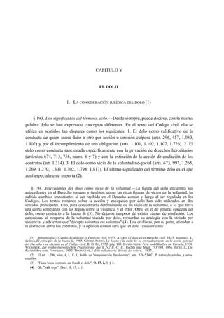 CAPITULO V

EL DOLO

1. LA CONSIDERACIÓN JURÍDICA DEL DOLO (1)
§ 193. Los significados del término, dolo.—Desde siempre, puede decirse, con la misma
palabra dolo se han expresado conceptos diferentes. En el texto del Código civil ella se
utiliza en sentidos tan dispares como los siguientes: 1. El dolo como calificativo de la
conducta de quien causa daño a otro por acción u omisión culposa (arts. 296, 457, 1.080,
1.902) y por el incumplimiento de una obligación (arts. 1.101, 1.102, 1.107, 1.726). 2. El
dolo como conducta sancionada específicamente con la privación de derechos hereditarios
(artículos 674, 713, 756, núms. 6 y 7) y con la extinción de la acción de anulación de los
contratos (art. 1.314). 3. El dolo como vicio de la voluntad ne-gocial (arts. 673, 997, 1.265,
1.269, 1.270, 1.301, 1.302, 1.798. 1.817). El último significado del término dolo es el que
aquí especialmente importa (2).
§ 194. Antecedentes del dolo como vicio de la voluntad.—La figura del dolo encuentra sus
antecedentes en el Derecho romano y también, como las otras figuras de vicios de la voluntad, ha
sufrido cambios importantes al ser recibida en el Derecho común y luego al ser regulada en los
Códigos. Los textos romanos sobre la acción y excepción por dolo han sido utilizados en dos
sentidos principales. Uno, para considerarlo determinante de un vicio de la voluntad, a lo que lleva
una cierta semejanza con las reglas sobre la violencia y el error. Otro, en el de general condena del
dolo, como contrario a la buena fe (3). No dejaron tampoco de existir causas de confusión. Los
canonistas, al ocuparse de la voluntad viciada por dolo, recuerdan su analogía con la viciada por
violencia, y advierten que "decepta voluntas est voluntas" (4). Los civilistas, por su parte, atienden a
la distinción entre los contratos, y la opinión común será que el dolo "causam dans"
(1) Bibliografía.—Cossío, El dolo en el Derecho civil, 1955. ATARD, El dolo en el Derecho civil, 1925. Mozos (J. L.
de los), El principio de la buena fe, 1965. GÓMEZ ACEBO, La buena y la mala fe: su encuadramiento en la teoría general
del Derecho y su eficacia en el Código civil, R. D. Pr., 1952, pág. 103. HAMBURGER, Treu und Glauben im Verkehr, 1930.
WIEACKER, Zur rechts-theoretischen Prazisierung des § 242 B. G. B., Rechts und Staat, 193/194, 1956. EICHLER, Die
Rechtslehre vom Vertrauen, 1950. TRABUCCHI, // dolo nella teoría dei vizi del volere, 1937.
(2) El art. 1.796, núm. 4, L. E. C. habla de "maquinación fraudulenta"; arts. 528-534 C. P. tratan de estafas, y otros
engaños.
(3) "Fides bona contraria est fraudi et dolo", D. 17, 2, 3, § 3.
(4) Gl. "vult ergo", Decr. II, 15, c. 1.

 