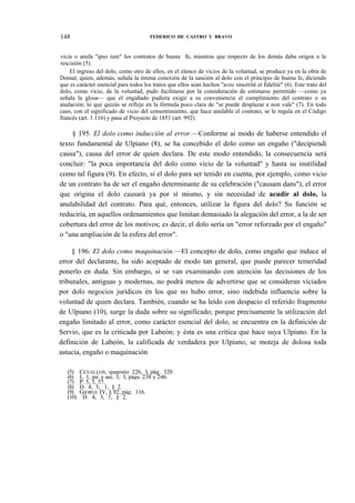 148

FEDERICO DE CASTRO Y BRAVO

vicia o anula "ipso iure" los contratos de buena fe, mientras que respecto de los demás daba origen a la
rescisión (5).
El ingreso del dolo, como otro de ellos, en el elenco de vicios de la voluntad, se produce ya en la obra de
Domat; quien, además, señala la íntima conexión de la sanción al dolo con el principio de buena fe, diciendo
que es carácter esencial para todos los tratos que ellos sean hechos "avec sincéríté et fidelité" (6). Este trato del
dolo, como vicio, de la voluntad, pudo facilitarse por la consideración de estimarse permitido —como ya
señala la glosa— que el engañado pudiera exigir a su conveniencia el cumplimiento del contrato o su
anulación; lo que quizás se refleje en la fórmula poco clara de "se puede desplazar e non vale" (7). En todo
caso, con el significado de vicio del consentimiento, que hace anulable el contrato, se le regula en el Código
francés (art. 1.116) y pasa al Proyecto de 1851 (art. 992).

§ 195. El dolo como inducción al error.—Conforme ai modo de haberse entendido el
texto fundamental de Ulpiano (8), se ha concebido el dolo como un engaño ("decipiendi
causa"), causa del error de quien declara. De este modo entendido, la consecuencia será
concluir: "la poca importancia del dolo como vicio de la voluntad" y hasta su inutilidad
como tal figura (9). En efecto, si el dolo para ser tenido en cuenta, por ejemplo, como vicio
de un contrato ha de ser el engaño determinante de su celebración ("causam dans"), el error
que origina el dolo causará ya por sí mismo, y sin necesidad de acudir al dolo, la
anulabilidad del contrato. Para qué, entonces, utilizar la figura del dolo? Su función se
reduciría, en aquellos ordenamientos que limitan demasiado la alegación del error, a la de ser
cobertura del error de los motivos; es decir, el dolo sería un "error reforzado por el engaño"
o "una ampliación de la esfera del error".
§ 196. El dolo como maquinación.—El concepto de dolo, como engaño que induce al
error del declarante, ha sido aceptado de modo tan general, que puede parecer temeridad
ponerlo en duda. Sin embargo, si se van examinando con atención las decisiones de los
tribunales, antiguas y modernas, no podrá menos de advertirse que se consideran viciados
por dolo negocios jurídicos én los que no hubo error, sino indebida influencia sobre la
voluntad de quien declara. También, cuando se ha leído con despacio el referido fragmento
de Ulpiano (10), surge la duda sobre su significado; porque precisamente la utilización del
engaño limitado al error, como carácter esencial del dolo, se encuentra en la definición de
Servio, que es la criticada por Labeón; y ésta es una crítica que hace suya Ulpiano. En la
definición de Labeón, la calificada de verdadera por Ulpiano, se moteja de dolosa toda
astucia, engaño o maquinación
(5)
(6)
(7)
(8)
(9)
(10)

CEVALLOS, quaestio 226, I, pág. 320.
I, 1, pa y sec. 3; I, págs. 238 y 246.
P. 5, 5, 57.
D. 4, 3, 1, § 2.
GIORGI IV, § 92, pág. 116.
D. 4, 3, 1, § 2.

 