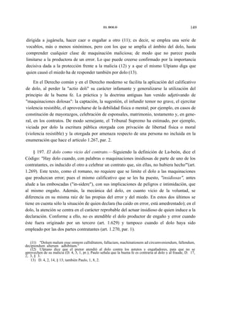 EL DOLO

149

dirigida a jugársela, hacer caer o engañar a otro (11); es decir, se emplea una serie de
vocablos, más o menos sinónimos, pero con los que se amplía el ámbito del dolo, hasta
comprender cualquier clase de maquinación maliciosa; de modo que no parece pueda
limitarse a la productora de un error. Lo que puede creerse confirmado por la importancia
decisiva dada a la protección frente a la malicia (12) y a que el mismo Ulpiano diga que
quien causó el miedo ha de responder también por dolo (13).
En el Derecho común y en el Derecho moderno se facilita la aplicación del calificativo
de dolo, al perder la "actio doli" su carácter infamante y generalizarse la utilización del
principio de la buena fe. La práctica y la doctrina antiguas han venido adjetivando de
"maquinaciones dolosas": la captación, la sugestión, el infundir temor no grave, el ejercitar
violencia resistible, el aprovecharse de la debilidad física o mental; por ejemplo, en casos de
constitución de mayorazgos, celebración de esponsales, matrimonio, testamento y, en general, en los contratos. De modo semejante, el Tribunal Supremo ha estimado, por ejemplo,
viciada por dolo la escritura pública otorgada con privación de libertad física o moral
(violencia resistible) y la otorgada por amenaza respecto de una persona no incluida en la
enumeración que hace el artículo 1.267, par. 2.
§ 197. El dolo como vicio del contrato.—Siguiendo la definición de La-beón, dice el
Código: "Hay dolo cuando, con palabras o maquinaciones insidiosas de parte de uno de los
contratantes, es inducido el otro a celebrar un contrato que, sin ellas, no hubiera hecho"'(art.
1.269). Este texto, como el romano, no requiere que se limite el dolo a las maquinaciones
que produzcan error; pues el mismo calificativo que se les ha puesto, "insidiosas", antes
alude a las emboscadas ("in-sidere"), con sus implicaciones de peligros e intimidación, que
al mismo engaño. Además, la mecánica del dolo, en cuanto vicio de la voluntad, se
diferencia en su misma raíz de las propias del error y del miedo. En estos dos últimos se
tiene en cuenta sólo la situación de quien declara (ha caído en error, está amedrentado); en el
dolo, la atención se centra en el carácter reprobable del actuar insidioso de quien induce a la
declaración. Conforme a ello, no es atendible el dolo productor de engaño y error cuando
éste fuera originado por un tercero (art. 1.629) y tampoco cuando el dolo haya sido
empleado por las dos partes contratantes (art. 1.270, par. 1).
(11) "Dolum malum esse omnem calliditatem, fallaciam, machinationem ad circumveniendum, fallendum,
decipiendum alterum adhibitam."
(12) Ulpiano dice que el pretor atendió al dolo contra los astutos y engañadores, pata que no se
aprovechen de su malicia (D. 4, 3, 1, pr.); Paulo señala que la buena fe es contraria al dolo y al fraude, D. 17,
2, 3, § 3.
13) D. 4, 2, 14, § 13; también Paulo, 1, 8, 2.

 