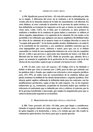150

FEDERICO DE CASTRO Y BRAVO

§ 198. Significado general del dolo.—El vicio del contrato celebrado por dolo
no es simple. A diferencia del error, de la violencia y de la intimidación, no
resulta sólo de la situación misma de la falta de conocimiento o de libertad. En
estos últimos, al estar centrada la atención en la persona de quien declara, se
han delimitado severamente los supuestos en los que se tienen en cuenta dichos
vicios (arts. 1.266, 1.267). En el dolo, por el contrario, se mira primero lo
malicioso o insidioso de la conducta de quien induce a contratar, se utilicen al
efecto engaños, imposiciones o la captación de la voluntad. De este modo, se ha
permitido a los tribunales que apliquen con mayor amplitud o flexibilidad todos
los vicios de la voluntad; de la manera como en el antiguo Derecho se usara la
"exceptio doli generalis". Se ha hecho posible atender debidamente a la mala fe
en la conclusión de los contratos y, así, considerar anulables contratos que no
eran impugnables por error, violencia o temor, pero que, eso sí, se habían
consentido en virtud de una maquinación inductora de error (sin los requisitos
del art. 1.266) o que provoca o aprovecha una situación de temor o de falta de
libertad (sin las notas del art. 1.267). Modo de proceder que, además, lleva a
poner en armonía la regulación de la perfección de los contratos con la de los
efectos de los con.trafos; según la que se atiende a la buena fe (art. 1.258).
§ 199. El dolo como vicio del negocio.—El Código civil se ha limitado a
definir el dolo que vicia el contrato (art. 1.269), pero no dice qué entiende con
las palabras dolo y fraude, que emplea con referencia a otros negocios jurídicos
(arts. 673, 997), ni cuáles sean las características de la conducta dolosa que
puede ocasionar la nulidad de las demás declaraciones y negocios jurídicos. Este
silencio podrá suplirse utilizando la definición dada para los contratos, con las
modificaciones pertinentes, según el tipo de cada negocio. Así, en los negocios
unilaterales (p. ej., testamento, aceptación de herencia) habrá que sustituir la
referencia al contratante que es inducido por otro a celebrar el contrato, por la
de la persona beneficiada o interesada, que emplea la maquinación para que se
emita la declaración negocial en su beneficio.
2. REQUISITOS DEL DOLO QUE VICIA LA. VOLUNTAD
§ 200. Notas generales del dolo.—El dolo, para que llegue a considerarse
viciando el negocio, habrá de reunir notas que se refieren: unas, a la conducta
de quien impulsó a la declaración, y otras, a lo viciada que por ella resulte la
voluntad de quien declara. En efecto, para que se pueda apreciar

 