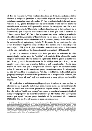 EL DOLO

151

el dolo se requiere: 1.° Una conducta insidiosa; es decir, una actuación intencionada y dirigida a provocar la declaración negocial, utilizando para ello las
palabras o maquinaciones adecuadas. 2.° Que la voluntad del declarante quede
viciada; o sea, que la declaración no se haya emitido con la natural libertad y
conocimiento, sino que se ha producido a causa de un engaño, coacción u otra
insidiosa influencia. 3.° Que dicha conducta insidiosa sea la determinante de la
declaración; por lo que se viene calificando al dolo que vicia el contrato de
"dolus causam dans". 4.° Que el dolo sea grave; esta nota, con la que se delimita
el ámbito del vicio, conforme a' la prudencia y a los usos, se ha de aplicar tanto
a la determinación de cuándo la conducta es insidiosa, como a la de en qué casos
la voluntad ha de entenderse viciada. 5.° Respecto de los contratos, hay dos
notas de carácter negativo: no se atiende al dolo cuando éste es causado por un
tercero (art. 1.269, y art. 1.268 a contrario); no se tiene en cuenta el dolo cuando
éste ha sido empleado por las dos partes contratantes (art. 1.270, par. 1).
§ 201. La conducta insidiosa.—El dolo que vicia la voluntad ha sido
caracterizado con las notas de "malitia" y de mala fe. Esta afirmación puede
originar confusiones. El dolo tiene aquí significado distinto que en el delito civil
(art. 1.902) y en el incumplimiento de las obligaciones (art. 1.101). No se
requiere que exista una intención dañina o mal intencionada, y basta para
tenerlo en cuenta con que la maquinación insidiosa ejerza tal influencia sobre
quien declara, que su declaración no pueda considerarse como decisión propia
de una persona libre y no engañada. Por ellp, es indiferente la finalidad que se
proponga conseguir el autor de las palabras o de la maquinación insidiosa, sea
por broma, "para el bien" del otro contratante o para obtener un beneficio
injusto.
El resultado o propósito conseguido puede, eso sí, estimarse como un dato en
el momento de la prueba del dolo, y considerarse indicio de su inexistencia la
falta de interés del acusado en producir el engaño (comp. S. 30 marzo 1955).
Por ello, quizás, "incidenter tantum", en alguna sentencia se ha caracterizado el
dolo por "el propósito de dañar injustamente" (S. 31 octubre 1924) y porque se
cometa por aquel "a quien pueda beneficiar el fin propuesto" (S. 25 octubre
1928) (14). Mas no debe olvidarse que para que se produzca
(14) El caso de autos según las sentencias conformes de los Tribunales de instancia, consistía en un
testamento otorgado por un anciano de 73 años, por maniobras del nombrado heredero, que le hace* testar
aprovechando su debilidad senil, no estar su familia y el haber comido y bebido de modo excesivo, lo que
debilitó su voluntad. El Tribunal Supremo casa,' entendiendo que no se dan los requisitos del dolo, que parece
entender son análogos ("sustan-cialmente conforme") a los del fraude penal (estafa) y al fraude de la ley
("frustrar la ley o privar de derechos que de la misma se derivan"); añadiendo, respecto a la acusada debilidad
senil, que "por ser mesurado y más reflexivo pensamiento, hacen más dignas de respeto las depuradas
manifestaciones de los viejos no privados de razón".

 