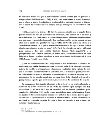 152

FEDERICO DE CASTRO Y BRAVO

la anulación, basta con que el consentimiento resulte viciado por las palabras o
maquinaciones insidiosas (arts. 1.265 y 1.269) y que no es necesario probar la ventaja
que produzca al uno ni el perjuicio que ocasione al otro; pues expresamente se dispone
que la acción de anulación se dará aunque no haya lesión para los contratantes (art.
1.300).
§ 202. La reticencia dolosa.-—El Derecho romano entendía que el engaño doloso
podría consistir no sólo en expresarse con oscuridad, sino también en el insidioso y
oscuro disimulo (15). Las Partidas lo caracterizan diciendo: "el callarse engañosamente,
non queriendo responderlo si responde, dice palabras encubiertas, de manera que por
ellas non se puede orne guardar del engaño" (16). El Derecho común se refiere a la
"calliditas in tacendo", a la que se atribuye la consecuencia de "qui ex studio tacet in
alterius deceptionem, perdet jus suum" (17). En el Derecho vigente no hay dificultad
para atender-al dolo por omisión (también llamado "dolo negativo"), y la
jurisprudencia del Tribunal Supremo, en varios casos, ha entendido existe un error
inducido o doloso cuando se ha callado o no se ha advertido debidamente (S. 6 junio
1953, 7 enero 1961, 20 enero 1964).
§ 203. La voluntad viciada.—El Código define el dolo describiendo la conducta del
contratante que actúa dolosamente; mas en cuanto vicio de la voluntad, no puede
dejarse sin considerar el impacto que ella produce en el ánimo de la víctima, del otro
que es inducido a celebrar el contrato (artículo 1.269). Tal inducción podrá producirse
de varios modos; en general. afectando al conocimiento o a la libertad de quien hace la
declaración. De ahí su coincidencia con los otros vicios de la voluntad, y el que sirva
para potenciar aquellos que, por sí mismos, no producirían Ja - anulación del negocio.
Se ha apreciado dolo cuando falsamente se ha hecho creer en, o se ha afirmado, la
existencia de ciertas cualidades en el objeto del contrato (por ejemplo, que hay
manantiales, S. 11 abril 1912; que el automóvil está en buenas condiciones para
circular, S. 4 diciembre 1956) o se ha creado un estado de temor en la heredera, de que
las deudas de la herencia fueran mayores que el haber de la misma (por lo que se
declara nula la repudiación de la herencia, S. 14 marzo 1957). Las más de las veces, se
apreciará k> existencia conjunta de error y dolo, por entenderse que el error fue
inducido voluntariamente
(15)
(16)
(17)

D. 18, 1, 43, § 2.
P. 7, 15, 1.
GREGORIO LÓPEZ, gl. "callarse engañosamente", en P. 7, 15, 1.

 