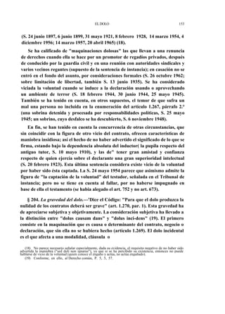 EL DOLO

153

(S. 24 junio 1897, 6 junio 1899, 31 mayo 1921, 8 febrero 1928, 14 marzo 1954, 4
diciembre 1956; 14 marzo 1957, 20 abril 1965) (18).
Se ha calificado de "maquinaciones dolosas" las que llevan a una renuncia
de derechos cuando ella se hace por un promotor de regadíos privados, después
de conducido por la guardia civil y en una reunión con autoridades sindicales y
varios vecinos regantes (supuesto de la sentencia de instancia); en casación no se
entró en el fondo del asunto, por consideraciones formales (S. 26 octubre 1962;
sobre limitación de libertad, también S. 13 junio 1935). Se ha considerado
viciada la voluntad cuando se induce a la declaración usando o aprovechando
un ambiente de terror (S. 18 febrero 1944, 30 junio 1944, 25 mayo 1945).
También se ha tenido en cuenta, en otros supuestos, el temor de que sufra un
mal una persona no incluida en la enumeración del artículo 1.267, párrafo 2.°
(una sobrina detenida y procesada por responsabilidades políticas, S. 25 mayo
1945; un sobrino, cuyo desfalco se ha descubierto, S. 6 noviembre 1948).
En fin, se han tenido en cuenta la concurrencia de otras circunstancias, que
sin coincidir con la figura de otro vicio del contrato, ofrecen características de
maniobra insidiosa; así el hecho de no haber advertido el significado de lo que se
firma, estando bajo la dependencia absoluta del inductor( la pupila respecto del
antiguo tutor, S. 10 mayo 1910), y las de" tener gran amistad y confianza
respecto de quien ejercía sobre el declarante una gran superioridad intelectual
(S. 20 febrero 1923). Esta última sentencia considera existe vicio de la voluntad
por haber sido ésta captada. La S. 24 mayo 1954 parece que asimismo admite la
figura de "la captación de la voluntad" del testador, señalada en el Tribunal de
instancia; pero no se tiene en cuenta al fallar, por no haberse impugnado en
base de ella el testamento (se había alegado el art. 752 y no art. 673).
§ 204. La gravedad del dolo.—'Dice el Código: "Para que el dolo produzca la
nulidad de los contratos deberá ser grave" (art. 1.270, par. 1). Esta gravedad ha
de apreciarse subjetiva y objetivamente. La consideración subjetiva ha llevado a
la distinción entre "dolus causam dans" y "dolus inci-dens" (19). El primero
consiste en la maquinación que es causa o determinante del contrato, negocio o
declaración, que sin ella no se hubiera hecho (artículo 1.269). El dolo incidental
es el que afecta a una modalidad, cláusula o
(18) No parece necesario señalar especialmente, dada su evidencia, el requisito negativo de no haber sido
advertida la maniobra ("sed doli non ignarus"), ya que si se ha percibido su existencia, entonces no puede
hablarse de vicio de la voluntad (quien conoce el engaño y actúa, no actúa engañado).
(19) Conforme, en ello, al Derecho común, P. 5, 5, 57.

 