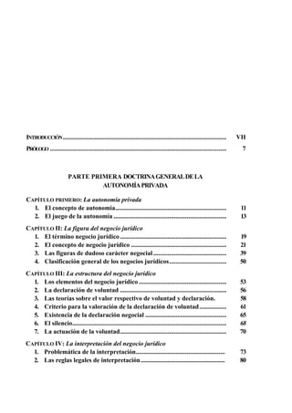 INTRODUCCIÓN .......................................................................................................

VII

PRÓLOGO ...............................................................................................................

7

PARTE PRIMERA DOCTRINA GENERAL DE LA
AUTONOMÍA PRIVADA
CAPÍTULO PRIMERO: La autonomía privada
1. El concepto de autonomía......................................................................
2. El juego de la autonomía .......................................................................

11
13

CAPÍTULO II: La figura del negocio jurídico
1. El término negocio jurídico ...................................................................
2. El concepto de negocio jurídico ............................................................
3. Las figuras de dudoso carácter negocial ..............................................
4. Clasificación general de los negocios jurídicos....................................

19
21
39
50

CAPÍTULO III: La estructura del negocio jurídico
1. Los elementos del negocio jurídico .......................................................
2. La declaración de voluntad ...................................................................
3. Las teorías sobre el valor respectivo de voluntad y declaración.
4. Criterio para la valoración de la declaración de voluntad .................
5. Existencia de la declaración negocial ...................................................
6. El silencio.................................................................................................
7. La actuación de la voluntad...................................................................

53
56
58
61
65
68
70

CAPÍTULO IV: La interpretación del negocio jurídico
1. Problemática de la interpretación........................................................
2. Las reglas legales de interpretación.....................................................

73
80

 