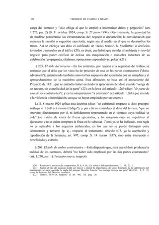 254

FEDERICO DE CASTRO Y BRAVO

carga del contrato y "sólo obliga al que lo empleó a indemnizar daños y perjuicios" (art.
1.270, par. 2) (S. 31 octubre 1924; comp. S. 27 junio 1894). Objetivamente, la gravedad ha
de medirse ponderando las circunstancias del negocio o declaración; la consideración que
merezca la presión o sugestión ejercitada, según sea el medio en el que se desarrollen los
tratos. Así se excluye sea dolo el calificado de "dolus bonus", la Vsollertia" o artificios.
tolerados o naturales en el tráfico (20); es decir, que habrá que atender al ambiente y tipo del
negocio para poder calificar de dolosa una maquinación o maniobra inductora de su.
celebración (propaganda, chalaneo, operaciones especulativas, poker) (21).
§ 205. El dolo del tercero.—En los contratos, por respeto a la seguridad del tráfico, se
entiende que el dolo que los vicia ha de proceder de una de las partes contratantes ("dolus
adversarii"); entendiendo también como tal los supuestos del ejercitado por un cómplice y el
aprovechamiento de la maniobra ajena. Esta afimación se basa en: el antecedente del
Proyecto de 1851, que se entendía haber excluido la apreciación del dolo cuando "venga de
un tercero, sin complicidad de la parte" (22); en la letra del artículo 1.269 (dice: "de parte de
uno de los contratantes"); y en la interpretación "a contrario" del artículo 1.268 (que atiende
a la violencia o intimidación, aunque se hayan empleado por un tercero).
La S. 8 marzo 1929 aplica esta doctrina (dice: "no existiendo respecto al dolo precepto
análogo al 1.268 del mismo Código"), y por ello no considera el dolo del tercero, "que no
intervino directamente por sí, ni debidamente representado en el contrato cuya nulidad se
pide" (se trataba de venta de fincas ejecutadas, y las maquinaciones se imputaban al
ejecutante y no a quien comprara la finca en la subasta). Como ya se ha indicado, esta regla
no es aplicable a los negocios unilaterales, en los que no se puede distinguir entre
contratantes y terceros (p. ej., respecto al testamento, artículo 673, ya la aceptación y
repudiación de la herencia, art. 997; comp. S. 14 marzo 1957), sino entre interesado o
beneficiado y extraño.
§ 206. El dolo de ambos contratantes.—Está dispuesto que, para que el dolo produzca la
nulidad de los contratos, deberá "no haber sido empleado por las dos partes contratantes"
(art. 1.270, par. 1). Precepto nuevo, respectó
(20) Respecto al precio en la compraventa, D. 4, 4, 16, § 4; sobre el del arrendamiento, D. 19, 23, 3.
(21) Según el tipo del negocio podrá ser mayor o menor la importancia del dolo. Respecto de la celebración del
matrimonio, se suele recordar la regla del antiguo Derecho francés: "en mariage trompe qui peut" (LOYSEL, 1, 2, 3):
comp. la doctrina del Derecho canónico.
(22) GARCÍA GOYENA, respecto al art. 992. III, pág. 26.

 