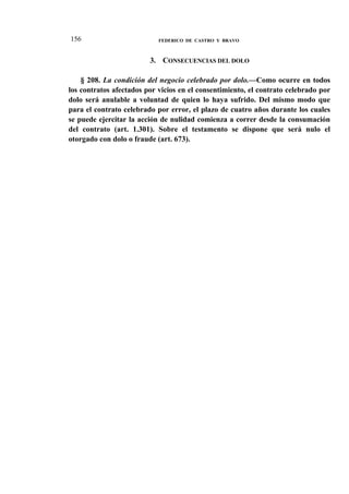 156

FEDERICO DE CASTRO Y BRAVO

3. CONSECUENCIAS DEL DOLO
§ 208. La condición del negocio celebrado por dolo.—Como ocurre en todos
los contratos afectados por vicios en el consentimiento, el contrato celebrado por
dolo será anulable a voluntad de quien lo haya sufrido. Del mismo modo que
para el contrato celebrado por error, el plazo de cuatro años durante los cuales
se puede ejercitar la acción de nulidad comienza a correr desde la consumación
del contrato (art. 1.301). Sobre el testamento se dispone que será nulo el
otorgado con dolo o fraude (art. 673).

 