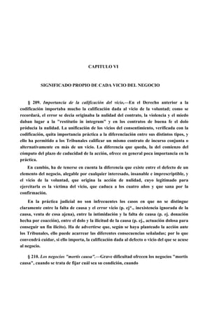 CAPITULO VI

SIGNIFICADO PROPIO DE CADA VICIO DEL NEGOCIO

§ 209. Importancia de la calificación del vicio,—En el Derecho anterior a la
codificación importaba mucho la calificación dada al vicio de la voluntad; como se
recordará, el error se decia originaba la nulidad del contrato, la violencia y el miedo
daban lugar a la "restítutio in integrum" y en los contratos de buena fe el dolo
próducia la nulidad. La unificación de los vicios del consentimiento, verificada con la
codificación, quita importancia práctica a la diferenciación entre sus distintos tipos, y
ello ha permitido a los Tribunales calificar un mismo contrato de incurso conjunta o
alternativamente en más de un vicio. La diferencia que queda, la del comienzo del
cómputo del plazo de caducidad de la acción, ofrece en general poca importancia en la
práctica.
En cambio, ha de tenerse en cuenta la diferencia que existe entre el defecto de un
elemento del negocio, alegable por cualquier interesado, insanable e imprescriptible, y
el vicio de la voluntad, que origina la acción de nulidad, cuyo legitimado para
ejercitarla es la víctima del vicio, que caduca a los cuatro años y que sana por la
confirmación.
En la práctica judicial no son infrecuentes los casos en que no se distingue
claramente entre la falta de causa y el error vicio (p. ej*., inexistencia ignorada de la
causa, venta de cosa ajena), entre la intimidación y la falta de causa (p. ej. donación
hecha por coacción), entre el dolo y la ilicitud de la causa (p. ej., actuación dolosa para
conseguir un fin ilícito). Ha de advertirse que, según se haya planteado la acción ante
los Tribunales, ello puede acarrear las diferentes consecuencias señaladas; por lo que
convendrá cuidar, si ello importa, la calificación dada al defecto o vicio del que se acuse
al negocio.
§ 210. Los negocios "mortis causa".—Grave dificultad ofrecen los negocios "mortis
causa", cuando se trata de fijar cuál sea su condición, cuando

 