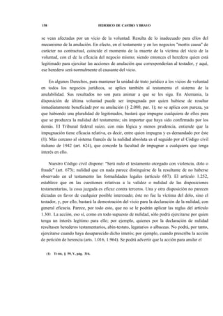 158

FEDERICO DE CASTRO Y BRAVO

se vean afectadas por un vicio de la voluntad. Resulta de lo inadecuado para ellos del
mecanismo de la anulación. En efecto, en el testamento y en los negocios "mortis causa" de
carácter no contractual, coincide el momento de la muerte de la víctima del vicio de la
voluntad, con el de la eficacia del negocio mismo; siendo entonces el heredero quien está
legitimado para ejercitar las acciones de anulación que corresponderían al testador, y aquí,
ese heredero será normalmente el causante del vicio.
En algunos Derechos, para mantener la unidad de trato jurídico a los vicios de voluntad
en todos los negocios jurídicos, se aplica también al testamento el sistema de la
anulabilidad. Sus resultados no son para animar a que se les siga. En Alemania, la
disposición de última voluntad puede ser impugnada por quien hubiese de resultar
inmediatamente beneficiadJ por su anulación (§ 2.080, par. 1); no se aplica con pureza, ya
que habiendo una pluralidad de legitimados, bastará que impugne cualquiera de ellos para
que se produzca la nulidad del testamento; sin importar que haya sido confirmado por los
demás. El Tribunal federal suizo, con más lógica y menos prudencia, entiende que la
impugnación tiene eficacia relativa, es decir, entre quien impugna y es demandado por éste
(1). Más cercano al sistema francés de la nulidad absoluta es el seguido por el Código civil
italiano de 1942 (art. 624), que concede la facultad de impugnar a cualquiera que tenga
interés en ello.
Nuestro Código civil dispone: "Será nulo el testamento otorgado con violencia, dolo o
fraude" (art. 673); nulidad que en nada parece distinguirse de la resultante de no haberse
observado en el testamento las formalidades legales (artículo 687). El artículo 1.252,
establece que en las cuestiones relativas a la validez o nulidad de las disposiciones
testamentarias, la cosa juzgada es eficaz contra terceros. Una y otra disposición no parecen
dictadas en favor de cualquier posible interesado; éste no fue la víctima del dolo, sino el
testador, y, por ello, bastará la demostración del vicio para la declaración de la nulidad, con
general eficacia. Parece, por todo esto, que no se le podrán aplicar las reglas del artículo
1.301. La acción, eso sí, como en todo supuesto de nulidad, sólo podrá ejercitarse por quien
tenga un interés legítimo para ello; por ejemplo, quienes por la declaración de nulidad
resultasen herederos testamentarios, abin-testato, legatarios o albaceas. No podrá, por tanto,
ejercitarse cuando haya desaparecido dicho interés; por ejemplo, cuando prescriba la acción
de petición de herencia (arts. 1.016, 1.964). Se podrá advertir que la acción para anular el
(1)

TUHR, § 59, V, pág. 316.

 