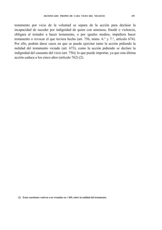 SIGNIFICADO PROPIO DE CADA VICIO DEL NEGOCIO

159

testamento por vicio de la voluntad se separa de la acción para declaiar la
incapacidad de suceder por indignidad de quien con amenaza, fraudé o violencia,
obligara al testador a hacer testamento, o por iguales medios, impidiera hacer
testamento o revocar el que tuviera hecho (art. 756, núms. 6.° y 7.°, artículo 674).
Por ello, podrán darse casos en que se pueda ejercitar tanto la acción pidiendo la
nulidad del testamento viciado (art. 673), como la acción pidiendo se declare la
indignidad del causante del vicio (art. 756); lo que puede importar, ya que esta última
acción caduca a los cinco años (artículo 762) (2).

(2) Estas cuestiones vuelven a ser tratadas en « 565, sobre la nulidad del testamento.

 