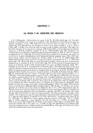 CAPITULO I
LA CAUSA Y EL CARÁCTER DEL NEGOCIO
§ 211. Bibliografía.—ALBALADEJO, La causa, R. D. Pr., 42 (1958, abril), pág. 315. ALVAREZ
SÜÁREZ, El problema de la causa en la tradición, 1945. DE BENITO, La doctrina de la causa en
Derecho cambiario, 2.a ed., 1936. DESANTES, Una relección sobre la causa, A. D. C, VIII, 2.°
(1955), pág. 523. DÍEZ-PICAZO, El concepto de causa • en el negocio jurídico, A. D. C, XVI, 1
(1963), pág. 3. D'ORS, Una relección sobre la causa, en De la guerra y de la paz, 1954, pág. 159.
DUALDE, Concepto de la causa de los contratos, 1949. EIZAGUIRRE, La trascendencia de la relación
causal en el Derecho cambiario español, R. D. Pr., 1966 (octubre), pág. 882. ESTÍBALEZ, La
"consideration" en el Derecho contractual inglés (Estudios de Deusto, 5, núm. 9), 1957; La causa de
la obligación, R. J. C, 1960, pág. 45. LACRUZ, Notas para el estudio de la "promissio sine causa'1 en
los Fueros de Aragón (Comunicación a la II Semana de Derecho aragonés, Jaca, 1943), 1944. JORDANO, Causa, motivo y fin del negocio (S. 30 junio 1948), A. D. C, II, 2/* (1949), página 749.
MARTÍN-BALLESTERO, De la causa en los negocios jurídicos contractuales, R. G. L. J., 104 (1956,
junio), pág. 705. Mozos (De los), La causa del negocio jurídico. Notas para una reconstrucción
dogmática de su concepto, R. D. N., 33-34 (1961), pág. 283. NÚÑEZ-LAGOS, El enriquecimiento sin
causa en el Derecho español, 1934; Enriquecimiento sin causa, en Mucius Scaevola, XXX, 1951.
OSSORIO, La doctrina de la "consideration" en Derecho inglés, 1932. PRIETO-CASTRO, El fin en el
contrato {Intento de interpretación de la clásica teoría de la causa), Universidad (Zaragoza), 1932.
RIERA, La promesa abstracta de deuda en el antiguo Derecho de Aragón, R. D. Pr., 26 (1942, enero),
página 43. ROCA SASTRE, La causa en el negocio jurídico, en Estudios de Derecho privado, 1948, I,
pág. 49. SÁNCHEZ-BLANCO, La causa y el acuerdo sobre la causa en los negocios jurídicos, I. J.,
1950, pág. 1.183; Onerosidad, gratitud y causa, R. D. Pr., 1952, pág. 476. «TRAVIESAS, La causa en
los negocios jurídicos (sep. R. D. Pr., 1919, pág. 319). TABORDA-FERREIRA, De conceito de causa
dos actos jurídicos, 1946. BOYER, La notion de transac-tion. Contribution a Vétude des concepts de
cause et d'acte declaratif, 1947. CAPITANT, De la causa de las obligaciones, trad. de Tarragato, s. f.
(1.a ed. francesa, de 1923). CHEVRIER, Essai sur Vhistoire de la cause dans les obligations, 1929.
DABIN, La teoría de la causa, trad., pról. y notas de Pelsmaeker, 1929 (1.a ed. belga, 1919). DAVID,
Cause et consideration, Mélanges offerts á Jacques Maury, 1960, II, pág. 111. IONASCO, Les recents
destinées de la theorie de la cause dans les obligations, Re. tr. D. c, 1931 (enero-marzo), pág. 41.
MAURY, Essai sur le role de la notion aV équiválence en droit civil franqais, 1920; Le concept et le
role de la cause des obligations dans la jurisprudence, separata, 1951 (Re. I. Dr. Comp., 1951, núm.
30, pág. 485). BATTISTONI, La causa nei negozi giuridici. Del Diritio intermedio al Códice civile
italiano, 1932. CARUSI, La causa dei negozi giuridici e Vautonomia della volontá nel Diritto italiano
(s. f., pero de 1947). GORLA, II contratto, I y II, 1955. MALVAGNA, // problema della causa, Ri. D.
civ., 1934 pág. 118. MIRAVELLI, Causa, oggetto, funzione, interesse, Arch. giur., 138, 2.° (1950),
pág. 91; Causa soggettiva e causa oggettiva, Ri. trim. D.e proc. civ., 5 (1951, 2), página 323.
MOTTA, La causa della obligazioni nel Diritto civile italiano, 1929. OSILIA, Considerazioni sulla
causa del contratto, Ri. tr. D. e proc. civ., 3 (1949, 2), pág. 344. PROSPERETTI, II problema della
causa del contratto di lavoro, Studi in onore di Lanciotto Rossi, 1954, pág. 375. PUGLIATTI, Nuovi
aspetti del problema della causa dei negozi giuri-

 
