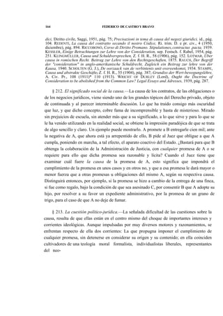164

FEDERICO DE CASTRO Y BRAVO

dici, Diritto civile, Saggi, 1951, pág. 75; Precisazioni in tema di causa del negozi giuridici, id., pág.
104. REDENTI, La causa del contratto secando il nostro Códice, Ri. trim. D. e pr. civ., 4 (1950,
diciembre), pág. 894. RICCOBONÓ, Corso di Diritto Promano. Stipulationest contractus ,pacta, 1939.
KESSLER, Einige Betrachtungen zur Lehre von der Consideration, sep. Festsch. f. Rabel, 1954, pág.
251. KLINGMÜLLER, Causa und Schuldversprechen, Z. f. H. R., 58 (1906), pág. 152. LOTMAR, Uber
causa in romischen Recht. Beitrag zur Lehre von den Rechtsgeschaften, 1875. RAUCH, Der Begriff
der "consideration" in anglo-amerikanische Schuldrecht, Zugleich ein Beitrag zur lehre von der
Kausa, 1940. SCHOLTEN (G. J.), De oorzaack van de verbintenis unit overeenkomstt 1934. STAMPE,
Causa und abstrakte Gescháftef Z. f. H. R., 55 (1904), pág. 387; Grundiss der Wert-bewegungsléhre,
A. Civ. Pr., 108 (1911)* 110 (1913). WRICHT OF DURLEY (Lord), Ought the Doctrine of
Consideration to be abolished from the Common Law? Legal Essays and Adresses, 1939, pág. 287.

§ 212. El significado social de la causa.—La causa de los contratos, de las obligaciones o
de los negocios jurídicos, viene siendo uno de los grandes tópicos del Derecho privado, objeto
de continuada y al parecer interminable discusión. Lo que ha traído consigo más oscuridad
que luz, y que dicho concepto, cobre fama de incomprensible y hasta de misterioso. Mirado
sin prejuicios de escuela, sin atender más que a su significado, a lo que sirve y para lo que se
le ha venido utilizando en la realidad social, se obtiene la impresión paradójica de que se trata
de algo sencillo y claro. Un ejemplo puede mostrarlo. A promete a B entregarle cien mil; ante
la negativa de A, que ahora está ya arrepentido de ello, B pide al Juez que obligue a que A
cumpla, poniendo en marcha, a tal efecto, el aparato coactivo del Estado. ¿Bastará para que B
obtenga la colaboración de la Administración de Justicia, con cualquier promesa de A o se
requiere para ello que dicha promesa sea razonable y lícita? Cuando el Juez tiene que
examinar cuál fuere la causa de la promesa de A, esto significa que impondrá el
cumplimiento de la promesa en unos casos y en otros no, y que a esa promesa le dará mayor o
menor fuerza que a otras promesas u obligaciones del mismo A, según su respectiva causa.
Distinguirá entonces, por ejemplo, si la promesa se hizo a cambio de la entrega de una finca,
si fue como regalo, bajo la condición de que sea asesinado C, por consentir B que A adopte su
hijo, por resolver a su favor un expediente administrativo, por la promesa de un grano de
trigo, para el caso de que A no deje de fumar.
§ 213. La cuestión político-jurídica.—La señalada dificultad de las cuestiones sobre la
causa, resulta de que ellas están en el centro mismo del choque de importantes intereses y
corrientes ideológicas. Aunque impulsadas por muy diversos motores y razonamientos, se
enfrentan respecto de ella dos corrientes: La que propugna imponer el cumplimiento de
cualquier promesa, sin detenerse en considerar su origen y su contenido; en ella coinciden
cultivadores de una teología moral formalista, individualistas liberales, representantes
del neo-

 