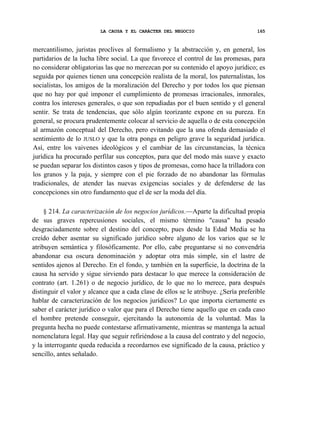 LA CAUSA Y EL CARÁCTER DEL NEGOCIO

165

mercantilismo, juristas proclives al formalismo y la abstracción y, en general, los
partidarios de la lucha libre social. La que favorece el control de las promesas, para
no considerar obligatorias las que no merezcan por su contenido el apoyo jurídico; es
seguida por quienes tienen una concepción realista de la moral, los paternalistas, los
socialistas, los amigos de la moralización del Derecho y por todos los que piensan
que no hay por qué imponer el cumplimiento de promesas irracionales, inmorales,
contra los intereses generales, o que son repudiadas por el buen sentido y el general
sentir. Se trata de tendencias, que sólo algún teorizante expone en su pureza. En
general, se procura prudentemente colocar al servicio de aquella o de esta concepción
al armazón conceptual del Derecho, pero evitando que la una ofenda demasiado el
sentimiento de lo JUSLO y que la otra ponga en peligro grave la seguridad jurídica.
Así, entre los vaivenes ideológicos y el cambiar de las circunstancias, la técnica
jurídica ha procurado perfilar sus conceptos, para que del modo más suave y exacto
se puedan separar los distintos casos y tipos de promesas, como hace la trilladora con
los granos y la paja, y siempre con el pie forzado de no abandonar las fórmulas
tradicionales, de atender las nuevas exigencias sociales y de defenderse de las
concepciones sin otro fundamento que el de ser la moda del día.
§ 214. La caracterización de los negocios jurídicos.—Aparte la dificultad propia
de sus graves repercusiones sociales, el mismo término "causa" ha pesado
desgraciadamente sobre el destino del concepto, pues desde la Edad Media se ha
creído deber asentar su significado jurídico sobre alguno de los varios que se le
atribuyen semántica y filosóficamente. Por ello, cabe preguntarse si no convendría
abandonar esa oscura denominación y adoptar otra más simple, sin el lastre de
sentidos ajenos al Derecho. En el fondo, y también en la superficie, la doctrina de la
causa ha servido y sigue sirviendo para destacar lo que merece la consideración de
contrato (art. 1.261) o de negocio jurídico, de lo que no lo merece, para después
distinguir el valor y alcance que a cada clase de ellos se le atribuye. ¿Sería preferible
hablar de caracterización de los negocios jurídicos? Lo que importa ciertamente es
saber el carácter jurídico o valor que para el Derecho tiene aquello que en cada caso
el hombre pretende conseguir, ejercitando la autonomía de la voluntad. Mas la
pregunta hecha no puede contestarse afirmativamente, mientras se mantenga la actual
nomenclatura legal. Hay que seguir refiriéndose a la causa del contrato y del negocio,
y la interrogante queda reducida a recordarnos ese significado de la causa, práctico y
sencillo, antes señalado.

 