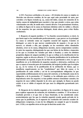 166

FEDERICO DE CASTRO Y BRAVO

§ 215. Funciones atribuidas a la causa.—-El término de causa se emplea en
Derecho con diversos sentidos, de los que aquí cabe prescindir de unos, por
extraños a la figura tratada (p. ej., causa del daño, causas de remoción de la
tutela, causas de indignidad para suceder) y hay que atender a otros, que están
relacionados con ella, de modo más o menos directo. Con pretensiones técnicas,
se utiliza la figura de la causa en funciones distintas sobre la validez y eficacia
de los negocios; las que conviene distinguir, desde ahora, para evitar fáciles
confusiones.
I. Respecto al negocio jurídico: 1.° La función caracterizadora; es decir, la
que hasta aquí se ha considerado preferentemente y que parece ser la principal.
La causa se entiende como un requisito esencial del negocio. Consiste en
distinguir: a) entre lo que merece consideración de negocio y lo que no lo
merece; se atiende a ella, por ejemplo, en las cuestiones sobre simulación
absoluta, error en la causa, obligaciones morales, meros compromisos sociales;
b) entre los negocios, distinguiendo los que son lícitos de los ilícitos o inmorales
(a los que se avecinan los viciados por dolo o fraude); c) entre los distintos
propósitos dignos de amparo jurídico; lo que se refleja en la clasificación de los
negocios, según su diversa eficacia. 2.° La función justificadora de la atribución
patrimonial; en especial, el paso de un bien de un patrimonio a otro. La que se
manifiesta en: a) la distinción de negocios causales y abstractos, conforme a la
que se separa el acuerdo puro de transmisión, del negocio jurídico que la origina
(p. ej., en la venta); b) la justificación de la atribución de bienes, que se
manifiesta negativamente en las "condictiones" por falta de causa; c) la
justificación de cada crédito y así de la correspondiente obligación; la que
separándola artificiosamente de la causa del contrato, se ha llamado causa de la
obligación o de la prestación. 3.° También se ha utilizado para referirse a la
dependencia entre los negocios; se han podido entonces denominar causales, los
negocios de cuya validez depende la de otro; por ejemplo, la fianza no puede
existir si no es válido el negocio del que nace la obligación garantizada (art.
1.824).
II. Respecto de la relación negocial, se ha recurrido a la figura de la causa
para explicar supuestos de extinción, de vicisitudes o cambios. 1.° El no darse el
resultado previsto o el que éste se haya frustrado, se ha considerado como
acontecimientos por los que la relación negocial creada queda privada de la
causa que la justificaba, en el supuesto de resolución del contrato creador de
obligaciones recíprocas, si uno de los obligados no cumple lo que le incumbe
(art. 1.124) y en aquellos otros en los que la doctrina acude a las

 