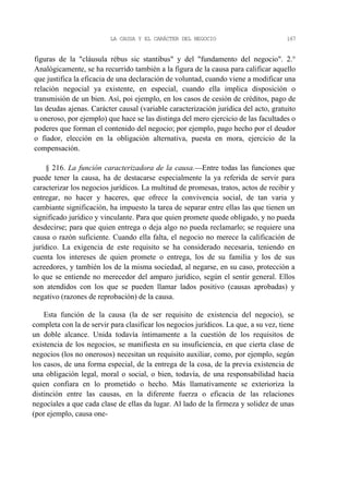 LA CAUSA Y EL CARÁCTER DEL NEGOCIO

167

figuras de la "cláusula rébus sic stantibus" y del "fundamento del negocio". 2.°
Analógicamente, se ha recurrido también a la figura de la causa para calificar aquello
que justifica la eficacia de una declaración de voluntad, cuando viene a modificar una
relación negocial ya existente, en especial, cuando ella implica disposición o
transmisión de un bien. Así, poi ejemplo, en los casos de cesión de créditos, pago de
las deudas ajenas. Carácter causal (variable caracterización jurídica del acto, gratuito
u oneroso, por ejemplo) que hace se las distinga del mero ejercicio de las facultades o
poderes que forman el contenido del negocio; por ejemplo, pago hecho por el deudor
o fiador, elección en la obligación alternativa, puesta en mora, ejercicio de la
compensación.
§ 216. La función caracterizadora de la causa.—Entre todas las funciones que
puede tener la causa, ha de destacarse especialmente la ya referida de servir para
caracterizar los negocios jurídicos. La multitud de promesas, tratos, actos de recibir y
entregar, no hacer y haceres, que ofrece la convivencia social, de tan varia y
cambiante significación, ha impuesto la tarea de separar entre ellas las que tienen un
significado jurídico y vinculante. Para que quien promete quede obligado, y no pueda
desdecirse; para que quien entrega o deja algo no pueda reclamarlo; se requiere una
causa o razón suficiente. Cuando ella falta, el negocio no merece la calificación de
jurídico. La exigencia de este requisito se ha considerado necesaria, teniendo en
cuenta los intereses de quien promete o entrega, los de su familia y los de sus
acreedores, y también los de la misma sociedad, al negarse, en su caso, protección a
lo que se entiende no merecedor del amparo jurídico, según el sentir general. Ellos
son atendidos con los que se pueden llamar lados positivo (causas aprobadas) y
negativo (razones de reprobación) de la causa.
Esta función de la causa (la de ser requisito de existencia del negocio), se
completa con la de servir para clasificar los negocios jurídicos. La que, a su vez, tiene
un doble alcance. Unida todavía íntimamente a la cuestión de los requisitos de
existencia de los negocios, se manifiesta en su insuficiencia, en que cierta clase de
negocios (los no onerosos) necesitan un requisito auxiliar, como, por ejemplo, según
los casos, de una forma especial, de la entrega de la cosa, de la previa existencia de
una obligación legal, moral o social, o bien, todavía, de una responsabilidad hacia
quien confiara en lo prometido o hecho. Más llamativamente se exterioriza la
distinción entre las causas, en la diferente fuerza o eficacia de las relaciones
negocíales a que cada clase de ellas da lugar. Al lado de la firmeza y solidez de unas
(por ejemplo, causa one-

 