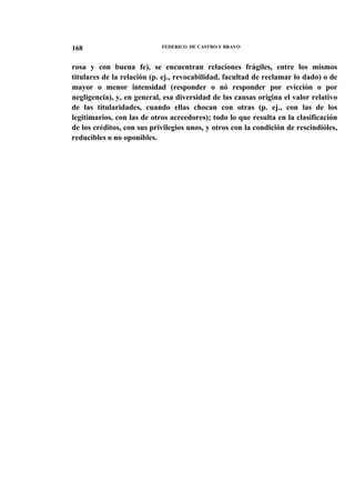 168

FEDERICO DE CASTRO Y BRAVO

rosa y con buena fe), se encuentran relaciones frágiles, entre los mismos
titulares de la relación (p. ej., revocabilidad, facultad de reclamar lo dado) o de
mayor o menor intensidad (responder o nó responder por evicción o por
negligencia), y, en general, esa diversidad de las causas origina el valor relativo
de las titularidades, cuando ellas chocan con otras (p. ej., con las de los
legitimarios, con las de otros acreedores); todo lo que resulta en la clasificación
de los créditos, con sus privilegios unos, y otros con la condición de rescindióles,
reducibles o no oponibles.

 