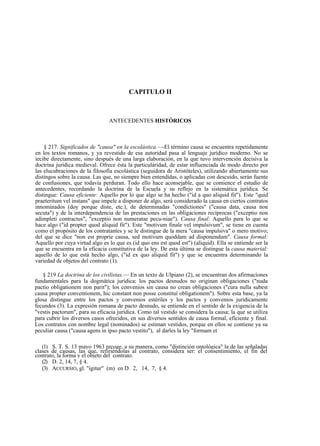 CAPITULO II

ANTECEDENTES HISTÓRICOS

§ 217. Significados de "causa" en la escolástica.—-El término causa se encuentra repetidamente
en los textos romanos, y ya revestido de esa autoridad pasa al lenguaje jurídico moderno. No se
íecibe directamente, sino después de una larga elaboración, en la que tuvo intervención decisiva la
doctrina jurídica medieval. Ofrece ésta la particularidad, de estar influenciada de modo directo por
las elucubraciones de la filosofía escolástica (seguidora de Aristóteles), utilizando abiertamente sus
distingos sobre la causa. Las que, no siempre bien entendidas, o aplicadas con descuido, serán fuente
de confusiones, que todavía perduran. Todo ello hace aconsejable, que se comience el estudio de
antecedentes, recordando la doctrina de la Escuela y su reflejo en la sistemática jurídica. Se
distingue: Causa eficiente: Aquello por lo que algo se ha hecho ("id a quo aliquid fit"). Este "quid
praeteritum vel instans" que impele a disponer de algo, será considerado la causa en ciertos contratos
innominados (doy porque diste, etc.), de determinadas "condictiones" ("causa data, causa non
secuta") y de la interdependencia de las prestaciones en las obligaciones recíprocas ("exceptio non
adimpleti contractus", "exceptio non numeratae pecu-niae"). Causa final: Aquello para lo que se
hace algo ("id propter quod aliquid fit"). Este "motivum finale vel impulsivum", se tiene en cuenta
como el propósito de los contratantes y se le distingue de la mera "causa impulsiva" o mero motivo;
del que se dice "non est proprie causa, sed motivum quoddam ad disponendum". Causa formal:
Aquello por cuya virtud algo es lo que es (id quo ens est quod est") (aliquid). Ella se entiende ser la
que se encuentra en la eficacia constitutiva de la ley. De esta última se distingue la causa material:
aquello de lo que está hecho algo, ("id ex quo aliquid fit") y que se encuentra determinando la
variedad de objetos del contrato (1).
§ 219 La doctrina de los civilistas.— En un texto de Ulpiano (2), se encuentran dos afirmaciones
fundamentales para la dogmática jurídica: los pactos desnudos no originan obligaciones ("nuda
pactio obligationem non parit"); los convenios sin causa no crean obligaciones ("cura nulla subest
causa propter conventionem, hic constant non posse constituí obligationem"). Sobre esta base, ya la
glosa distingue entre los pactos y convenios estériles y los pactos y convenios jurídicamente
fecundos (3). La expresión romana de pacto desnudo, se entiende en el sentido de la exigencia de la
"vestis pactorum", para su eficacia jurídica. Como tal vestido se considera la causa; la que se utiliza
para cubrir los diversos casos ofrecidos, en sus diversos sentidos de causa formal, eficiente y final.
Los contratos con nombre legal (nominados) se estiman vestidos, porque en ellos se contiene ya su
peculiar causa ("causa agens in ipso pacto vestito"), al darles la ley "formam et
(1) S. T. S. 13 mayo 1963 recoge, a su manera, como "distinción ontológica" la de las señaladas
clases de causas, las que, refiriéndolas al contrato, considera ser: el consentimiento, el fin del
contrato, la forma y el objeto del contrato.
(2) D. 2, 14, 7, § 4.
(3) ACCURSIO, gl. "igitur" (m) en D. 2, 14, 7, § 4.

 