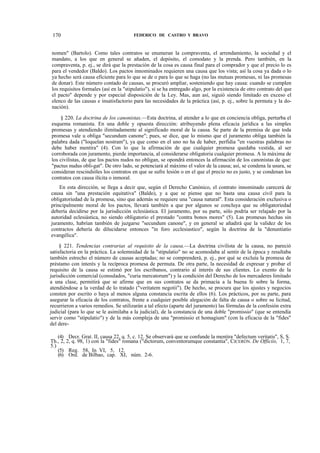 170

FEDERICO DE CASTRO Y BRAVO

nomen" (Bartolo). Como tales contratos se enumeran la compraventa, el arrendamiento, la sociedad y el
mandato, a los que en general se añaden, el depósito, el comodato y la prenda. Pero también, en la
compraventa, p. ej., se dirá que la prestación de la cosa es causa final para el comprador y que el precio lo es
para el vendedor (Baldo). Los pactos innominados requieren una causa que los vista; así la cosa ya dada o lo
ya hecho será causa eficiente para lo que se de o para lo que se haga (no las mutuas promesas, ni las promesas
de donar). Este número contado de causas, se procuró ampliar, sosteniendo que hay causa: cuando se cumplen
los requisitos formales (así en la "stipulatio"), si se ha entregado algo, por la existencia de otro contrato del que
el pacto" depende y por especial disposición de la Ley. Mas, aun así, siguió siendo limitado en exceso el
elenco de las causas e insatisfactorio para las necesidades de la práctica (así, p. ej., sobre la permuta y la donación).
§ 220. La doctrina de los canonistas.—Esta doctrina, al atender a lo que en conciencia obliga, perturba el
esquema romanista. En una doble y opuesta dirección: atribuyendo plena eficacia jurídica a las simples
promesas y atendiendo ilimitadamente al significado moral de la causa. Se parte de la premisa de que toda
promesa vale u obliga "secundum canone"; pues, se dice, que lo mismo que el juramento obliga también la
palabra dada ("loquelan nostram"), ya que como en el uno no ha de haber, perfidia "en vuestras palabras no
debe haber mentira" (4). Con lo que la afirmación de que cualquier promesa quedaba vestida, al ser
corroborada con juramento, pierde importancia, al considerarse obligatoria cualquier promesa. A la máxima de
los civilistas, de que los pactos nudos no obligan, se opondrá entonces la afirmación de los canonistas de que:
"pactus nudus obli-gat". De otro lado, se potenciará al máximo el valor de la causa; así, se condena la usura, se
consideran rescindióles los contratos en que se sufre lesión o en el que el precio no es justo, y se condenan los
contratos con causa ilícita o inmoral.
En esta dirección, se llega a decir que, según el Derecho Canónico, el contrato innominado carecerá de
causa sin "una prestación equitativa" (Baldo), y a que se piense que no basta una causa civil para la
obligatoriedad de la promesa, sino que además se requiere una "causa natural". Esta consideración exclusiva o
principalmente moral de los pactos, llevará también a que por algunos se concluya que su obligatoriedad
debería decidirse por la jurisdicción eclesiástica. El juramento, por su parte, sólo podría ser relajado por la
autoridad eclesiástica, no siendo obligatorio el prestado "contra bonos mores" (5). Las promesas hechas sin
juramento, habrían también de juzgarse "secundum canone", y en general se añadirá que la validez de los
contractos debería de dilucidarse entonces "in foro ecclesiastico", según la doctrina de la "denuntiatio
evangélica".
§ 221. Tendencias contrarias al requisito de la causa.—La doctrina civilista de la causa, no pareció
satisfactoria en la práctica. La solemnidad de la "stipulatio" no se acomodaba al sentir de la época y resultaba
también estrecho el número de causas aceptadas; no se comprenderá, p. ej., por qué se excluía la promesa de
préstamo con interés y la recíproca promesa de permuta. De otra parte, la necesidad de expresar y probar el
requisito de la causa se estimó por los escribanos, contrario al interés de sus clientes. Lo exento de la
jurisdicción comercial (consulados, "curia mercatorum") y la condición del Derecho de los mercaderes limitado
a una clase, permitirá que se afirme que en sus contratos se da primacía a la buena fe sobre la forma,
atendiéndose a la verdad de lo tratado ("veritatem negotii"). De hecho, se procura que los ajustes y negocios
consten por escrito o haya al menos alguna constancia escrita de ellos (6). Los prácticos, por su parte, para
asegurar la eficacia de los contratos, frente a cualquier posible alegación de falta de causa o sobre su licitud,
recurrieron a varios remedios. Se utilizarán a tal efecto (aparte del juramento) las fórmulas de la confesión extra
judicial (para lo que se le asimilaba a la judicial), de la constancia de una doble "promissio" (que se entendía
servir como "stipulatio") y de la más compleja de una "promissio et homagium" (con la eficacia de la "fides"
del dere(4) Decr. Grat. II, causa 22, q. 5, c. 12. Se observará que se confunde la mentira "defectum veritatis", S, S.
Th., 2, 2, q. 98, 1) con la "fides" romana ("dictorum, conventorumque constantia", CICERÓN. De Officiis, 1, 7,
5.)
(5) Reg. 58, In VI, 5, 12.
(6) Ord. de Bilbao, cap. XI, núm. 2-6.

 