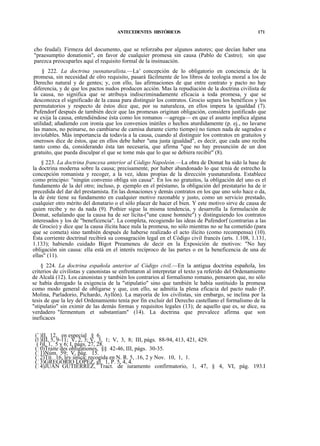ANTECEDENTES HISTÓRICOS

171

cho feudal). Firmeza del documento, que se reforzaba por algunos autores; que decían haber una
"praesumptio donationis", en favor de cualquier promesa sin causa (Pablo de Castro); sin que
parezca preocuparles aquí el requisito formal de la insinuación.
§ 222. La doctrina yusnaturalista.—La' concepción de lo obligatorio en conciencia de la
promesa, sin necesidad de olro requisito, pasará fácilmente de los libros de teología moral a los de
Derecho natural y de gentes; y, con ello, las afirmaciones de que entre contrato y pacto no hay
diferencia, y de que los pactos nudos producen acción. Mas la repudiación de la doctrina civilista de
la causa, no significa que se atribuya indiscriminadamente eficacia a toda promesa, y que se
desconozca el significado de la causa para distinguir los contratos. Grocio separa los benéficos y los
permutatorios y respecto de éstos dice que, por su naturaleza, en ellos impera la igualdad (7).
Pufendorf después de también decir que las promesas originan obligación, considera justificado que
se exija la causa, entendiéndose ésta como los romanos —agrega— en que el asunto implica alguna
utilidad; añadiendo con ironía que los convenios inútiles o hechos aturdidamente (p. ej., no lavarse
las manos, no peinarse, no cambiarse de camisa durante cierto tiempo) no tienen nada de sagrados e
inviolables. Más importancia da todavía a la causa, cuando al distinguir los contratos en gratuitos y
onerosos dice de éstos, que en ellos debe haber "una justa igualdad", es decir, que cada uno reciba
tanto como da, considerando ésta tan necesaria, que afirma "que no hay presunción de un don
gratuito, que pueda disculpar el que se tome más que lo que se debiera recibir" (8).
§ 223. La doctrina francesa anterior al Código Napoleón.—La obra de Domat ha sido la base de
la doctrina moderna sobre la causa; precisamente, por haber abandonado lo que tenía de estrecho la
concepción romanista y recoger, a la vez, ideas propias de la dirección yusnaturalista. Establece
como principio: "ningún convenio obliga sin causa". En los no gratuitos, la obligación del uno es el
fundamento de la del otro; incluso, p. ejemplo en el préstamo, la obligación del prestatario ha de ir
precedida del dar del prestamista. En las donaciones y demás contratos en los que uno solo hace o da,
la de éste tiene su fundamento en cualquier motivo razonable y justo, como un servicio prestado,
cualquier otro mérito del donatario o el sólo placer de hacer el bien. Y este motivo sirve de causa de
quien recibe y no da nada (9). Pothier sigue la misma tendencia, y desarrolla la formulación de
Domat, señalando que la causa ha de ser lícita-("une cause honnéte") y distinguiendo los contratos
interesados y los de "beneficencia". La completa, recogiendo las ideas de Pufendorf (contrarias a las
de Grocio) y dice que la causa ilícita hace nula la promesa, no sólo mientras no se ha cometido (para
que se cometa) sino también después de haberse realizado el acto ilícito (como recompensa) (10).
Esta corriente doctrinal recibirá su consagración legal en el Código civil francés (arts. 1.108, 1.131,
1.133); habiendo cuidado Bigot Preameneu de decir en la Exposición de motivos: "No hay
obligación sin causa: ella está en el interés recíproco de las partes o en la beneficencia de una de
ellas" (11).
§ 224. La doctrina española anterior al Código civil.—En la antigua doctrina española, los
criterios de civilistas y canonistas se enfrentaron al interpretar el texto ya referido del Ordenamiento
de Alcalá (12). Los canonistas y también los contrarios al formalismo romano, pensaron que, no sólo
se había derogado la exigencia de la "stipulatio" sino que también le había sustituido la promesa
como modo general de obligarse y que, con ello, se admitía la plena eficacia del pacto nudo (P.
Molina, Parladorio, Pichardo, Ayllón). La mayoría de los civilistas, sin embargo, se inclina por la
tesis de que la ley del Ordenamiento tenía por fin excluir del Derecho castellano el formalismo de la
"stipulatio" sin eximir de las demás formas y requisitos legales (13); de aquello que es, se dice, su
verdadero "fermentum et substantiam" (14). La doctrina que prevalece afirma que son
ineficaces
(7)II, 12, en especial § 6.
(8)III, 5, 9-11; V, 2, 3; V, 3, 1; V, 3, 8; III, págs. 88-94, 413, 421, 429.
(9)I, 1, 5 y 6; I, págs. 27, 28.
(10)Traite des obligationes, §§ 42-46, III, págs. 30-35.
(11)Núm. 59; V, pág. 15.
(12)Tít. 16, ley única; recogida en N. R. 5, .16, 2 y Nov. 10, 1, 1.
(13)GREGORIO LÓPEZ, gl. 1, P. 5, 4, 4.
(14)JUAN GUTIÉRREZ, Tract. de iuramento confirmatorio, 1, 47, § 4, VI, pág. 193.I

 