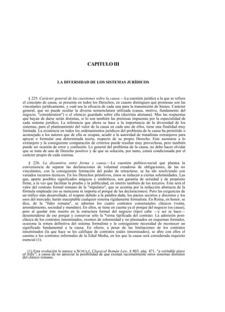 CAPITULO III

LA DIVERSIDAD DE LOS SISTEMAS JURÍDICOS

§ 225. Carácter general de las cuestiones sobre la causa.—La cuestión jurídica a la que se refiere
el concepto de causa, se presenta en todos los Derechos, en cuanto distinguen qué promesas son las
vinculantes jurídicamente, y cuál sea la eficacia de cada una para la transmisión de bienes. Carácter
general, que no puede ocultar la diversa nomenclatura utilizada (causa, motivo, fundamento del
negocio, "consideration") o el silencio guardado sobre ella (doctrina alemana). Mas las respuestas
que hayan de darse serán distintas, si lo son también las premisas impuestas por la especialidad de
cada sistema jurídico. La referencia que ahora se hace a la importancia de la diversidad de los
sistemas, para el planteamiento del valor de la causa en cada uno de ellos, tiene una finalidad muy
limitada. La existencia en todos los ordenamientos jurídicos del problema de la causa ha permitido o
aconsejado a los autores que de ella se ocupan, acudir a la autoridad de tratadistas extranjeros para
apoyar o formular una determinada teoría, respecto de su propio Derecho. Este asomarse a lo
extranjero y la consiguiente comparación de criterios puede resultar muy provechosa, pero también
puede ser ocasión de error y confusión. Lo general del problema de la causa, no debe hacer olvidar
que se trata de uno de Derecho positivo y de que su solución, por tanto, estará condicionada por el
carácter propio de cada sistema.
§ 226. La disyuntiva entre forma y causa.—La cuestión político-social que plantea la
conveniencia de separar las declaraciones de voluntad creadoras de obligaciones, de las no
vinculantes, con la consiguiente limitación del poder de retractarse, se ha ido resolviendo con
variados recursos técnicos. En los Derechos primitivos, éstos se reducen a ciertas solemnidades. Las
que, aparte posibles significados mágicos y simbólicos, son garantía de seriedad y de propósito
firme, a la vez que facilitan la prueba y la publicidad, en interés también de los terceros. Este será el
valor del contrato formal romano de la "stipulatio", que se acentúa por la redacción abstracta de la
fórmula empleada (no se menciona ni importa el porqué de las declaraciones). Pero las exigencias de
un tráfico más desarrollado, el respeto debido a la palabra dada, los pactos secretos y discretos y los
usos del mercado, harán inaceptable cualquier sistema rígidamente formalista. En Roma, en honor, se
dice, de la "fides romana", se admiten los cuatro contratos consensúales clásicos (venta,
arrendamiento, sociedad y mandato). En ellos, se tiene en cuenta ya el porqué del negocio (su causa),
pero al quedar éste inserto en la estructura formal del negocio (tipo) cabe —y así se hace—
desentenderse de ese porqué y conservar sólo la *orma tipificada del contrato. La admisión postclásica de los contratos innominados, exentos de solemnidad y no plasmados en esquemas formales,
ocasiona la rotura definitiva del sistema formalista y la consiguiente necesidad de reconocer un
significado fundamental a la causa. En efecto, a pesar de las limitaciones de los contratos
innominados (la que hace se les califique de contratos reales innominados), se abre con ellos el
camino a los contratos informales de la Edad Media, en los que la causa será considerada requisito
esencial (1).
(1) Esta evolución le parece a SCHULZ, Classical Román Law, § 803, pág. 471, "a veritable piece
of folly"; a causa de no apreciar la posibilidad de que existan racionalmente otros sistemas distintos
del clásico romano.

 