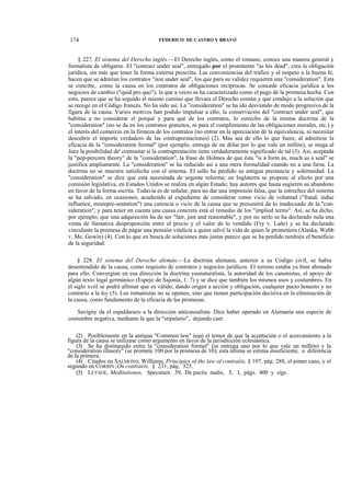 174

FEDERICO DE CASTRO Y BRAVO

§ 227. El sistema del Derecho inglés.—El Derecho inglés, como el romano, conoce una manera general y
formalista de obligarse. El "contract under seal", entregado por el promitente "as his dead", crea la obligación
jurídica, sin más que tener la forma externa prescrita. Las conveniencias del tráfico y el respeto a la buena fe,
hacen que se admitan los contratos "non under seal", los que para su validez requieren una "consideration". Esta
se concibe, .como la causa en los contratos de obligaciones recíprocas. Se concede eficacia jurídica a los
negocios de cambio ("quid pro quo"); la que a veces se ha caracterizado como el pago de la promesa hecha. Con
esto, parece que se ha seguido el mismo camino que llevara el Derecho común y que condujo a la solución que
se recoge en el Código francés. No ha sido así. La "consideration" se ha ido desviando de modo progresivo de la
figura de la causa. Varios motivos han podido impulsar a ello; la conservación del "contract under seal", que
habitúa a no considerar el porqué y para qué de los contratos, lo estrecho de la misma doctrina de la
"consideration" (no se da en los contratos gratuitos, ni para el cumplimiento de las obligaciones morales, etc.) y
el interés del comercio en la firmeza de los contratos (no entrar en la apreciación de la equivalencia, ni necesitar
descubrir el importe verdadero de las contraprestaciones) (2). Mas sea de ello lo que fuere, al admitirse la
eficacia de la "consideration formal" (por ejemplo, entrega de un dólar por lo que vale un millón), se niega al
Juez la posibilidad de' contrastar si la contraprestación tiene verdaderamente significado de tal (3). Así, aceptada
la "pep-percorn theory" de la "consideration", la frase de Holmes de que ésta "is a form as, much as a seal" se
justifica ampliamente. La "consideration" se ha reducido así a una mera formalidad cuando no a una farsa. La
doctrina no se muestra satisfecha con el sistema. El sello ha perdido su antigua prestancia y solemnidad. La
"consideration" se dice que está necesitada de urgente reforma; en Inglaterra se propone al efecto por una
comisión legislativa, en Estados Unidos se realiza en algún Estado; hay autores que hasta sugieren su abandono
en favor de la forma escrita. Todavía es de señalar, para no dar una impresión falsa, que la estrechez del sistema
se ha salvado, en ocasiones, acudiendo al expediente de considerar como vicio de voluntad ("fraud, indue
influence, misrepre-sentation") una carencia o vicio de la causa que se presumirá de lo inadecuado de la."consideration"; y para tener en cuenta una causa concreta está el remedio de los "implied terms". Así, se ha dicho,
por ejemplo, que una adquisición ha de ser "fair, just and reasonable", y por no serlo se ha declarado nula una
venta de llamativa desproporción entre el precio y el valor de lo vendido (Fry v. Lañe) y se ha declarado
vinculante la promesa de pagar una pensión vitalicia a quien salvó la vida de quien la prometiera (Alaska, Webb
v. Me. Gowin) (4). Con lo que en busca de soluciones más justas parece que se ha perdido también el beneficio
de la seguridad.
§ 228. El sistema del Derecho alemán.—La doctrina alemana, anterior a su Código civil, se había
desentendido de la causa, como requisito de contratos y negocios jurídicos. El terreno estaba ya bien abonado
para ello. Convergían en esa dirección la doctrina yusnaturalista, la autoridad de los canonistas, el apoyo de
algún texto legal germánico (Espejo de Sajonia, 1. 7) y se dice que también los mismos usos y costumbres. En
el siglo xviil se podrá afirmar que es válido, dando origen a acción y obligación, cualquier pacto honesto y no
contrario a la ley (5). Los romanistas no se oponen, sino que tienen participación decisiva en la eliminación de
la causa, como fundamento de la eficacia de las promesas.
Savigny da el espaldarazo a la dirección anticausalista. Dice haber operado en Alemania una especie de
costumbre negativa, mediante la que la "stipulatio", dejando caer
(2) Posiblemente en la antigua "Common law" jugó el temor de que la aceptación o el acercamiento a la
figura de la causa se utilizase como argumento en favor de la jurisdicción eclesiástica.
(3) Se ha distinguido entre la "consideration formal" (se entrega uno por lo que vale un millón) y la
"consideration illusory" (se promete 100 por la promesa de 10); esta última se estima insuficiente, a diferencia
de la primera.
(4) Citados en SALMOND, Williams, Principies of the law of contraéis, § 107, pág. 288, el pimer caso, y el
segundo en CORBIN ,On contraéis, § 231, pág. 325.
(5) LEYSER, Meditationes, Specimen 39, De pactis nudis, 5, I, págs. 400 y sigs.

 