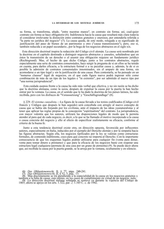 LA DIVERSIDAD DE LOS SISTEMAS JURÍDICOS

175

su forma, se transforma, añade, "entre nuestras manos", en contrato sin forma; así, cual-quier
contrato sin forma se hace obligatorio (6). Indiferencia hacia la causa que resultará más clara todavía
al considerar irrelevante la distinción entre contratos gratuitos y onerosos, por entenderla referida a
"la parte no jurídica del negocio" (7). La causa queda, de este modo, relegada a su significado de
justificación del paso de bienes de un patrimonio a otro ("causa transmissionis"), pero, eso sí,
también reducida a un papel secundario., por la boga de los negocios abstractos en el siglo xix.
Esta dirección doctrinal inspira la redacción del Código civil alemán. La causa será nombrada por
la doctrina en el capítulo destinado a distinguir negocios abstractos y causales, señalándose que en
éstos la transmisión de un derecho o el asumir una obligación requiere un fundamento jurídico
(Rechtsgrund). Mas, el hecho de que dicho Código, junto a los contratos abstractos, regule
especialmente una serie de contratos consensúales, hace surgir la pregunta de si en ellos se ha tenido
en cuenta, para darles eficacia, a la estructura formal o a su peculiar causa y, además, la de si es
posible la admisión de contratos consensúales innominados, sin el amparo de una forma, sin
acomodarse a un tipo legal y sin la justificación de una causa. Para contestarla, se ha pensado en un
"numerus clausus" legal de negocios, en el que cada figura nueva podrá ingresar sólo como
combinación de más de un tipo de los legales e "in extremis", por ser admitido el nuevo tipo por
"una norma jurisprudencial".
Esta cuidada asepsia frente a la causa ha sido más verbal que efectiva, y no sin razón se ha dicho
que la doctrina alemana, como la suiza, después de expulsar la causa por la puerta la han hecho
entrar por la ventana. La causa, en el sentido que le ha dado la doctrina de los países latinos, ha sido
recibida, pero con los disfraces de "Voraussetzung" y "Gescháftsgrundlage" (8).
§ 229. El sistema causalista.—La figura de la causa llevada a los textos codificados (Código civil
francés y Códigos que después le han seguido) será concebida con arreglo al nuevo concepto de
causa que se había ido forjando por los civilistas, ante el impacto de las ideas yusnaturalistas y al
tener que aplicar las reglas propias de la concepción "espiritualista" del contrato. La jurisprudencia,
con mayor valentía que los autores, utilizará las disposiciones legales de modo que le permita
atender al para qué de cada negocio, es decir, a lo que se ha llamado el motivo incorporado a la causa
o causa concreta del negocio y ello al efecto de especificar realistamente su eficacia, conforme al
criterio de la buena fe.
Junto a esta tendencia doctrinal existe otra, en dirección opuesta, favorecida por influyentes
autores, especialmente en Italia, inducidos por el ejemplo del Derecho alemán y por la simpatía hacia
las figuras abstractas. Según ella, los negocios tipificados por la ley se valoran como estructuras
formales, de contenido indiferente, cuyo para qué concreto no importa al Derecho. Con la importante
consecuencia de que los esquemas legales podrán utilizarse para cualquier fin (venta para donar,
venta para tomar dinero a préstamo) y que para la eficacia de los negocios baste con respetar una
estructura legal cualquiera (permuta de una casa por un grano de pimienta) (9). Se puede decir ahora
que, así recibida la causa por la puerta grande, se la arroja por la ventana, ocultamente y en silencio.

(6) Das Obligationenrecht, II, § 77, págs. 240-241.
(7) Das Obligationenrecht, II, § 52, 3, pág. 13.
(8) Más discretamente se irá atendiendo a la especialidad de la causa en los negocios gratuitos y
también a la falta de causa; esto último, en los casos de cumplimiento en virtud de un negocio nulo.
(9) La dirección doctrinal italiana señalada se sostuvo ya durante la vigencia del Código de
1865; ahora se apoya en los arts. 1.322, par. 2, 1.345 C. c. de 1942.

 