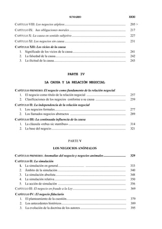 SUMARIO

XXXI

CAPÍTULO VIII: Los negocios atípleos...........................................................................

205 >

CAPÍTULO IX: has obligaciones morales .....................................................................

217

CAPÍTULO X: La causa en sentido subjetivo ..................................................................

227

CAPÍTULO XI: Los negocios sin causa ...........................................................................

231

CAPÍTULO XII: Los vicios de la causa
1. Significado de los vicios de la causa.................................................................
2. La falsedad de la causa......................................................................................
3. La ilicitud de la causa........................................................................................

241
242
243

PARTE IV
LA CAUSA Y LA RELACIÓN NEGOCIAL
CAPÍTULO PRIMERO: El negocio como fundamento de la relación negocial
1. El negocio como título de la relación negocial ................................................
2. Clasificaciones de los negocios conforme a su causa .....................................

257
259

CAPÍTULO II: La independencia de la relación negocial
1. Los negocios formales.......................................................................................
2. Los llamados negocios abstractos ....................................................................

277
289

CAPÍTULO III: La continuada influencia de la causa
1. La cláusula «rebus sic stantibus» ......................................................................
2. La base del negocio...........................................................................................

314
321

PARTE V
LOS NEGOCIOS ANÓMALOS
CAPÍTULO PRIMERO: Anomalías del negocio y negocios anómalos ...........................

329

CAPÍTULO II: La simulación
1. La simulación en general................................ .................................................
2. Ámbito de la simulación ...................................................................................
3. La simulación absoluta......................................................................................
4. La simulación relativa .......................................................................................
5. La acción de simulación ...................................................................................

333
340
348
350
356

CAPÍTULO III: El negocio en fraude a la Ley .................................................................

369

CAPÍTULO IV: El negocio fiduciario
1. El planteamiento de la cuestión.........................................................................
2. Los antecedentes históricos...............................................................................
3. La evolución de la doctrina de los autores ........................................................

379
389
395

 