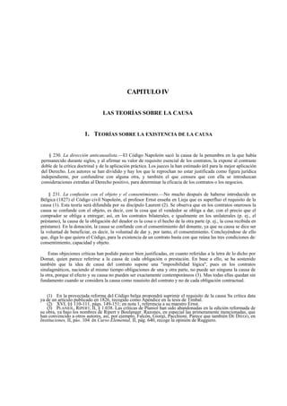 CAPITULO IV
LAS TEORÍAS SOBRE LA CAUSA

1. TEORÍAS SOBRE LA EXISTENCIA DE LA CAUSA
§ 230. La dirección anticausalista.—El Código Napoleón sacó la causa de la penumbra en la que había
permanecido durante siglos, y al afirmar su valor de requisito esencial de los contratos, la expone al contraste
doble de la crítica doctrinal y de la aplicación práctica. Los jueces la han estimado útil para la mejor aplicación
del Derecho. Los autores se han dividido y hay los que le reprochan no estar justificada como figura jurídica
independiente, por confundirse con alguna otra, y también el que censura que con ella se introduzcan
consideraciones extrañas al Derecho positivo, para determinar la eficacia de los contratos o los negocios.
§ 231. La confusión con el objeto y el consentimiento.—No mucho después de haberse introducido en
Bélgica (1827) el Código civil Napoleón, el profesor Ernst enseña en Lieja que es superfluo el requisito de la
causa (1). Esta teoría será difundida por su discípulo Laurent (2). Se observa que en los contratos onerosos la
causa se confunde con el objeto, es decir, con la cosa que el vendedor se obliga a dar, con el precio que el
comprador se obliga a entregar; así, en los contratos bilaterales, e igualmente en los unilaterales (p. ej., el
préstamo), la causa de la obligación del deudor es la cosa o el hecho de la otra parte (p. ej., la cosa recibida en
préstamo). En la donación, la causa se confunde con el consentimiento del donante, ya que su causa se dice ser
la voluntad de beneficiar, es decir, la voluntad de dar y, por tanto, el consentimiento. Concluyéndose de ello
que, diga lo que quiera el Código, para la existencia de un contrato basta con que reúna las tres condiciones de:
consentimiento, capacidad y objeto.
Estas objeciones críticas han podido parecer bien justificadas, en cuanto referidas a la letra de lo dicho por
Domat, quien parece referirse a la causa de cada obligación o prestación. En base a ello, se ha sostenido
también que la idea de causa del contrato supone una "imposibilidad lógica", pues en los contratos
sinalagmáticos, naciendo al mismo tiempo obligaciones de una y otra parte, no puede ser ninguna la causa de
la otra, porque el efecto y su causa no pueden ser exactamente contemporáneos (3). Mas todas ellas quedan sin
fundamento cuando se considera la causa como reauisito del contrato y no de cada obligación contractual.
(1) En la proyectada reforma del Código belga propondrá suprimir el requisito de la causa Su crítica data
ya de un artículo publicado en 1826, recogido como Apéndice en la tesis de Timbal.
(2) XVI, §§ 110-111, págs. 149-151; en nota 1, referencia a su maestro Ernst.
(3) PLANIOL, RIPERT, II, § 1.038. Las críticas de Planiol han sido abandonadas en la edición reformada de
su obra, ya bajo los nombres de Ripert y Boulanger. Razones, en especial las primeramente mencionadas, que
han convencido a otros autores, así, por ejemplo, Falcón, Giorgi, Pacchioni. Parece que también DE DIEGO, en
Instituciones, II, pá«. 104: én Curso Elemental, II, pág. 640, recoge la opinión de Ruggiero.

 