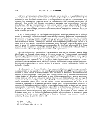 178

FEDERICO DE CASTRO Y BRAVO

Lo diverso del planteamiento de la cuestión se verá mejor con un ejemplo. La obligación de entregar un
reloj puede resultar, por ejemplo, de una venta, de un préstamo, de una donación, de una apuesta o de un
testamento; es decir, puede tener distintas causas. En la compraventa del reloj por mil, la causa no será el reloj
ni las mil, sino la reciprocidad entre precio y cosa. Por lo que está justificada la distinción que establecen los
números 2 y 3 del artículo 1.261. Tampoco se confunden en la donación causa y consentimiento. Con razón
dice el artículo 1.262 que el consentimiento se presta sobre el objeto y la causa del contrato. En el ejemplo
puesto, recae sobre el reloj y, también, sobre si la promesa de la entrega se hace gratuitamente (la que puede
ser, a su vez, por donación simple, condicional, remuneratoria, en vista del proyectado matrimonio, etc.) o por
venta, comodato, apuesta, etc.
§ 232. La valoración moral.—El concepto moderno de causa no es el de los canonistas pero ha heredado
en parte su preocupación por la valoración de la conducta de los contratantes. La figura de la causa ha servido
para condenar como ilícitos ciertos convenios, por serlo sus motivos; lo que ha hecho decir que "invasión tal de
la conciencia es inadmisible en una sociedad laica" (4). En dirección contraria, para justificar y ampliar
indefinidamente tal "invasión", se ha negado la distinción entre causa y motivo y se ha dicho que "la causa es la
causa, es decir, nada; porque a lo que se ha de atender es al motivo, con toda la riqueza y toda la vida de que
carece la causa" (5). Ambas opiniones son exponentes claros del significado político-social de la figura
discutida. Podrán sostenerse "de lege ferenda", pero nada aportan a la discusión sobre la posibilidad, utilidad y
alcance del control judicial sobre el propósito y carácter de cada negocio jurídico.
§ 233. La confusión con el negocio mismo.—Se ha acusado de superflua toda referencia a la causa, por su
identificación con el negocio mismo, ya que, se dice, no es otra cosa que "el mismo negocio bajo su perfil
funcional", que "el reconocimiento en abstracto del negocio"; por lo que se entiende que el mismo negocio
abstracto tiene también una causa propia y constituye un tipo de negocio (6). Observaciones exactas frente a la
concepción de la causa, conforme a la que se le identifica con los esquemas formales de los negocios; a los que,
en cuanto formales, se les ha vaciado de todo significado causal (indiferencia respecto al resultado perseguido).
Por tanto, ella no afecta ni poco ni mucho a la figura de la causa tal y como se recibiera en los Códigos y la
aplican los tribunales.
§ 234. La confusión con el sentido filosófico.—Ante una cuestión difícil no es extraño se busque la solución
en otra ciencia (en la que se confía por mal conocida, precisamente). En la Edad Media, como se recordará,
utilizaron los juristas las ideas de Aristóteles sobre la causa, a la manera de la escolástica. Modernamente, no se
abandona del todo este proceder. Dualde afirma que la causa en Derecho civil "es la misma causa considerada
en todas las ciencias". Reproduce una definición de Stuart Mili ("suma de condiciones positivas y negativas,
tomadas juntas, el total de las contingencias de toda naturaleza que siendo realizadas hacen que siga el
consiguiente de toda necesidad") y concluye diciendo: "Todas estas circunstancias positivas y negativas, que
reunidas engendran el contrato, son la causa del contrato". "Además del consentimiento, son la causa de los
contratos las disposiciones de la ley que le dan fuerza causal y todo el ordenamiento jurídico, instaurador y
mantenedor de las funciones económico-jurídicas encomendadas a la contratación particular. A lo que hay que
agregar cuantas circunstancias físicas condicionan y posibilitan las declaraciones de voluntad, así como las
solemnidades exigidas por la ley". Declaraciones doctrinarias que quedan en bien poca cosa cuando se
contrastan con la aplicación que de ellas hace nuestro autor. De la muchedumbre de causas sin rostro, irá
destacando unas y otras, con distinto significado técnico-jurídico: el consentimiento se separa como "causa
predominante" y después la causa específica, que se destaca al distinguir entre contratos causales y
abstractos, al separar de entre los motivos "el
(4)
(5)
(6)

Huc, VI, § 39.
DABIN, I» XXVIII.
SCOGNAMIGLIO, págs. 259, 261, 266.

 