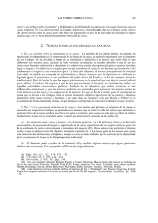 LAS TEORÍAS SOBRE LA CAUSA

179

motivo que influye sobre el contrato" y al defender la posibilidad de una donación con causa ilícita (no causa o
causa negativa) (7). Las observaciones de Dualde, ingeniosas y desordenadas, dan en el blanco como críticas
de ciertas teorías sobre la causa; pero más bien son argumentos en pro de la necesidad dé distinguir la figura
jurídica que, eso sí, fuera desafortunadamente bautizada de causa.

2. TEORÍAS SOBRE LA NATURALEZA DE LA CAUSA
§ 235. La cuestión sobre la naturaleza de la causa.—La doctrina de los países latinos, en general, ha
reconocido la independencia y la importancia de la figura de la causa, en natural congruencia con lo dispuesto
en sus Códigos. Se ha dividido al tratar de su naturaleza y definición. Las teorías que sobre ellas se han
elaborado son muchas; pero, dejando de lado variantes secundarias, se pueden adscribir a una de las dos
direcciones llamadas subjetivista y objetivista. La subjetivista atiende al propósito de quien o quienes han dado
lugar al negocio. La objetivista es seguida por los que consideran el requisito del hacerse una prestación o del
conformarse el negocio a una estructura típica. La dirección subjetiva, al valorar principalmente la voluntad
individual, ha podido ser motejada de individualista y liberal, mientras que la objetivista es calificada de
legalista (grata al positivismo, a los partidarios del poder fuerte del Estado y -a los de cualquier forma de
totalitarismo). Mas, de hecho, lo que las separa prácticamente es la amplitud que una deja al control judicial
para calificar el carácter del negocio y que la otra procura limitar al máximo; en contradicción ambas con
aquellas pretendidas características políticas. También ha de advertirse que ambas corrientes se han
influenciado mutuamente y que los autores combinan sus postulados para armonizar los propios puntos de
vista teóricos con las leyes y las exigencias de la práctica. Lo que no ha de extrañar, pues la concepción de
causa que se llevara a los Códigos tenía en cuenta elementos subjetivos (propósito de las partes) y objetivos
(distinción entre causa onerosa y lucrativa y de cada clase de contrato); sólo que Domat y Pothier no lo
expresaron de forma claramente técnica, lo que tampoco correspondía al estilo de los tiempos en que vivieron.
§ 236. 1.°) La concepción subjetiva de la causa.—Los autores que primero se ocuparon de la causa, al
comentar sus respectivos Códigos, se contentan con destacar que se trata con ella del motivo que determina a
contratar (8) o de la razón jurídica que lleva a la parte a contratar, precisando en nota que se refiere al motivo
fundamental, al que la Ley considera cómo la razón que determina la voluntad de las partes (9).
a) La distinción entre causa y motivo.—La doctrina posterior, ya a la defensiva frente a la dirección
anticausalista, ha procurado distinguir el significado de la causa, separándola de los simples motivos; para ello
la ha calificado de motivo determinante o inmediato del negocio (10). Otros autores han preferido el término
de fin, al que se adjetiva como fin objetivo, inmediato o práctico (11). La mayor parte de los autores que siguen
esta dirección dan definiciones semejantes, aunque a veces un tanto influidas por la corriente de la objetividad,
pero sin separarse de la que se ha llamado postura tradicional.
b) El ilimitado poder creador de la voluntad.—Hay también algunos autores que siguen posiciones
teóricas más extremosas. Una, que podría calificarse de exageradamente
(7) Págs. 201, 121, 152, 174, 179, 189.
(8) TOULLIER, VI, § 167, p.ág. 145.
(9) ZACHARIAE, § 615, III, pág. 559.
(10) Así, por ejemplo, Sánchez Román, Planas y Casáis, Manresa, Mucius Scaevola; parece se inclinan en
favor de esta teoría Valverde, Rorrell, Puig Pella, Espín; indeciso, De Buen. También, entre otros muchos,
Ripert, Boulanger, David, Motta, Battistoni, Malvagna, Balbi, Enrietti, Barassi, Rotondi, Borda.
(11) Esta dirección teórica también utiliza el término de fin o "finalidad" (así, Mucius Scaevola, Espín);
Carnelutti propuso sustituir el término de causa por los de fin del negocio, fin inmediato o jurídico, §§ 110111.

 