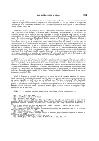 LAS TEORÍAS SOBRE LA CAUSA

181

fundamento jurídico, y que éste se encuentra en la compensación que le ofrece un enriquecimiento suficiente
(16) o en el "equivalente económico" respecto de la dicha obligación (17). Lo que también se ha expresado
diciendo que es un "fundamento económico social"; concepción que llevará a decir que en la donación no hay
o no se requiere causa (18).
§240. b) La justificación jurídica del negocio.—La corriente normativista, dominante ya a fines del siglo
xrx, exigirá que se mire la figura de la causa desde el ángulo del Derecho positivo; lo que permitirá un
renovado enfoque de la cuestión sobre su naturaleza y aportará argumentos para rechazar la teoría
anticausalista. Con aguda intuición de la realidad jurídica se enseñó por Scialoja que la distinción entre la
causa y los motivos, vagamente dibujada en la doctrina antigua, ha de basarse no en diferencias subjetivas o
psicológicas, sino en que el Derecho hace, de los meros negocios, negocios jurídicos, cuando son o por ser
"socialmente útiles" (p. ej., la compra-venta, como cambio de mercancía por dinero); ya que no todas las
manifestaciones de la voluntad humana merecen del Derecho su protección. Esta "causa objetiva" añade, no
excluye la "causa subjetiva", ya que en el ánimo de las partes ha de estar "la consideración de aquella causa
objetiva" (p. ej., el cambio de mercancía por dinero); de modo que la causa objetiva habrá de ser en cada
negocio concreto motivo de la voluntad de las partes (19). La doctrina italiana posterior recoge la idea de la
importancia de la significación social de cada clase de negocio y la de su consiguiente valoración jurídica; pero
ya olvidando o dejando en la penumbra la "causa subjetiva"; por lo que la posición teórica de Scialoja ha sido
injustificadamente comprendida dentro de la masa de las teorías objetivas (20).
§ 241. c) La función del negocio.—Las ideologías socializantes, comunitarias y del positivismo legalista,
repugnan el sentido liberal de las teorías subjetivas y entienden ser inconcebible que el Derecho preste su
apoyo al capricho y a la prepotencia individual. Ellas crean un clima favorable a destacar en el negocio su
valor social y económico, como porqué de su reconocimiento jurídico. Se definirá entonces la causa como
"razón económico-jurídica del negocio" (21) o como "fin económico y social reconocido y garantizado por el
Derecho" (22). Concepción que modernamente parece dominante en Italia, aunque con diversos matices, al
referirla a "la función práctico-social" (23) o bien a "la función jurídica fijada en la síntesis de sus efectos
(jurídicos) esenciales" (24).
§ 242. d) El tipo o la categoría del negocio.—Las teorías que ven la causa en la función del negocio,
llevan a destacar la función peculiar de cada clase de negocio; no de cada negocio concreto, sino de cada tipo
de negocio regulado por las leyes; la que se calificará como "fin típico y constante" (25). Significado
clasificatorio de la causa que ha sido puesto de relieve en Francia, recogiendo de la doctrina del Derecho
público el concepto de "causa categórica"; diciéndose que el poder creador de la voluntad se reconoce por el
Derecho tan sólo cuando se adapta a uno de los moldes legales, es decir, a una de las categorías o tipos
establecidos por las leyes (26).
§ 243. e) El esquema jurídico formal.—Las direcciones teóricas últimamente ci(16) Louis LUCAS, pág. 155.
(17) Teoría básica de la tesis de Maury.
(18) SCHOLTEN, págs. 98, 99.
(19) Negozio giuridico, § 31, págs. 89 y sigs. También se ha dicho que objetivamente la causa es: "la
finalidad práctica que el ordenamiento jurídico tutela, y, subjetivamente, la común intención de las partes de
alcanzar esa finalidad", DÍEZ PICAZO, El neg. del D. de jam., pág. 789. Comp. la definición de ROTONDI, §
76.
(20) Comp. también lo dicho por Albaladejo, Martín Ballestero, Castrillo, De los Mozos.
(21) COVIELLO, § 130, págs. 430 y sigs.
(22) RUGGIERO, I, 5 29, pág. 130. Esta fórmula se utiliza también por otros autores; así, BETTI, § 20, pág.
140; FRAGOLI (en D'Amelio), pág. 320.
(23) CARIOTA FERRARA, § 120, pág. 552.
(24) PUGLIATTI, pág. 120. La dirección objetiva ha inspirado, parece, la redacción del C. c. italiano de
1942, comp. art. 1.322, par. 2, y art. 1.345.
(25) MESSINEO, Manuale, I, § 38, 4, pág. 479.
(26) BOYER, págs. 237 y sigs.; MARTY, RAYNAUD, II, $ 184, pág. 168.

 
