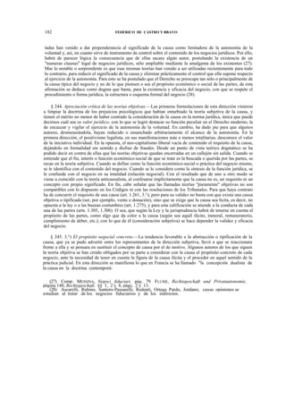 182

FEDERICO DE CASTRO Y BRAVO

tadas han venido a dar preponderancia al significado de la causa como limitadora de la autonomía de la
voluntad y, así, en cuanto sirve de instrumento de control sobre el contenido de los negocios jurídicos. Por ello,
habrá de parecer lógica la consecuencia que de ellas sacara algún autor, postulando la existencia de un
"numeras clausus" legal de negocios jurídicos, sólo ampliable mediante la amalgama de los existentes (27).
Mas lo notable o sorprendente es que esas mismas teorías han venido a ser utilizadas recientemente para todo
lo contrario, para reducir el significado de la causa y eliminar prácticamente el control que ella supone respecto
al ejercicio de la autonomía. Para esto se ha postulado que el Derecho se preocupa tan sólo o principalmente de
la causa típica del negocio y no de lo que piensen o sea el propósito económico o social de las partes; de esta
afirmación se deduce como dogma que basta, para la existencia y eficacia del negocio, con que se respete el
procedimiento o forma jurídica, la estructura o esquema formal del negocio (28).
§ 244. Apreciación crítica de las teorías objetivas.—Las primeras formulaciones de esta dirección vinieron
a limpiar la doctrina de los prejuicios psicológicos que habían enturbiado la teoría subjetiva de la causa, y
tienen el mérito no menor de haber centrado la consideración de la causa en la norma jurídica, única que puede
decirnos cuál sea su valor jurídico; con lo que se logró destacar su función peculiar en el Derecho moderno, la
de encauzar y vigilar el ejercicio de la autonomía de la voluntad. En cambio, ha dado pie para que algunos
autores, desmesurándola, hayan reducido o ensanchado arbitrariamente el alcance de la autonomía. En la
primera dirección, el positivismo legalista, en sus manifestaciones más o menos totalitarias, desconoce el valor
de la iniciativa individual. En la opuesta, el neo-capitalismo liberal vacía de contenido el requisito de la causa,
dejándolo en formalidad sin sentido y disfraz de fraudes. Desde un punto de vista teórico dogmático se ha
podido decir en contra de ellas que las teorías objetivas quedan encerradas en un callejón sin salida. Cuando se
entiende que el fin, interés o función económico-social de que se trate es la buscada o querida por las partes, se
recae en la teoría subjetiva. Cuando se define como la función económico-social o práctica del negocio mismo,
se le identifica con el contenido del negocio. Cuando se le considera como la síntesis de la función jurídica, se
le confunde con el negocio en su totalidad (relación negocial). Con el resultado que de uno u otro modo se
viene a coincidir con la teoría anticausalista, al confesarse implícitamente que la causa no es, un requisito ni un
concepto con propio significado. En fin, cabe señalar que las llamadas teorías "puramente" objetivas no son
compatibles con lo dispuesto en los Códigos ni con las resoluciones de los Tribunales. Para que haya contrato
ha de concurrir el requisito de una causa (art. 1.261, 3.°); pero para su validez no basta con que exista una causa
objetiva o tipificada (ser, por ejemplo, venta o donación), sino que se exige que la causa sea lícita, es decir, no
opuesta a la ley o a las buenas costumbres (art. 1.275), y para esta calificación se atiende a la conducta de cada
una de las partes (arts. 1.305, 1.306). O sea, que según la Ley y la jurisprudencia habrá de tenerse en cuenta el
propósito de las partes, como algo que da color a la causa (según sea aquél ilícito, inmoral, remuneratorio,
cumplimiento de deber, etc.); con lo que de él (consideración subjetiva) se hace depender la validez y eficacia
del negocio.
§ 245. 3.°) El propósito negocial concreto.—La tendencia favorable a la abstracción o tipificación de la
causa, que ya se pudo advertir entre los representantes de la dirección subjetiva, llevó a que se reaccionara
frente a ella y se pensara en sustituir el concepto de causa por el de motivo. Algunos autores de los que siguen
la teoría objetiva se han creído obligados por su parte a considerar con la causa el propósito concreto de cada
negocio, ante la necesidad de tener en cuenta la figura de la causa ilícita y el proceder en aquel sentido de la
práctica judicial. En esta dirección se manifiesta lo que en Francia se ha llamado "la concepción dualista de
la causa en la doctrina contemporá(27) Comp. MESSINA, Negoci fiduciari, pág. 79: FLUME, Rechtsgeschaft und Privatautonomie,
página 148; Rechtsgeschaft, §§ 1, 2 y 8, págs. 2 y 13.
(28) Ascarelli, Rubino, Santoro-Passarelli, Redenti, Ortega Pardo, Jordano; cuyas opiniones se
estudian al tratar de los negocios fiduciarios y de los indirectos.

 