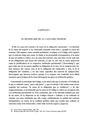 CAPITULO V

EL SIGNIFICADO DE LA CAUSA DEL NEGOCIO

§ 246. La causa del contrato y la causa de la obligación contractual.— La doctrina
de la causa del negocio se ha construido tomando como base y ejemplo la causa del
contrato. Ello impone, como cuestión preliminar, averiguar si el Código civil requiere
que el contrato tenga una causa. La duda se ha presentado al preguntarse si la causa
de que nos habla se refiere, no a la causa del contrato, sino más bien a la de cada una
de las obligaciones que nacen del contrato, ya que en este caso la causa aparecería
como la justificadora de la respectiva atribución patrimonial ("Zuwendung"), que
para cada una de las partes significa la obligación de la otra. En la compraventa, habría entonces dos causas; una, la de la obligación del comprador, y otra, la de la
obligación del vendedor, y no una causa específica del contrato de compraventa.
Interrogante que interesa resolver, porque si se aceptase este resultado, sería difícil
encontrar para la figura de la causa del negocio un apoyo en el Derecho positivo.
Comentando el articulado del Código, se ha observado que el artículo 1.274 habla de
lo que se entiende -causa "para cada parte", y que el artículo 1.261 señala como tercer
requisito del contrato "la causa de la obligación que se establezca", y de ello,
congruentemente, se ha deducido que la causa en el Código se refiere no al negocio sino
a la atribución patrimonial (1). Esta conclusión, que se ha obtenido también por más
de un autor, de lo dispuesto en los Códigos francés e italiano, se ha criticado en
relación con estos, señalando que ella rompe artificialmente la unidad del contrato
sinalagmático, en contra de la realidad jurídica, daño que resulta más evidente en
contratos como el de transacción y sobre todo en los de seguro y juego (2).
(1)
(2)

ALBALADEJO, Negocio jurídico, pág. 201.
HEBRAUD, pág. 445, nota 70- BETTI, págs. 140, 141; CARIOTA-FERRARA, págs. 554-555.

 