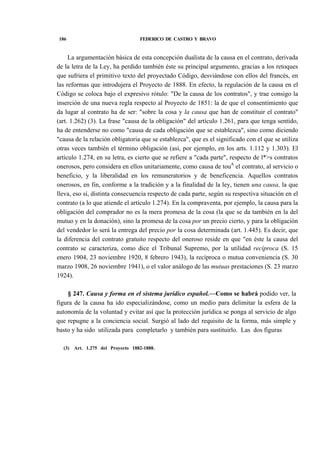 186

FEDERICO DE CASTRO Y BRAVO

La argumentación básica de esta concepción dualista de la causa en el contrato, derivada
de la letra de la Ley, ha perdido también éste su principal argumento, gracias a los retoques
que sufriera el primitivo texto del proyectado Código, desviándose con ellos del francés, en
las reformas que introdujera el Proyecto de 1888. En efecto, la regulación de la causa en el
Código se coloca bajo el expresivo rótulo: "De la causa de los contratos", y trae consigo la
inserción de una nueva regla respecto al Proyecto de 1851: la de que el consentimiento que
da lugar al contrato ha de ser: "sobre la cosa y la causa que han de constituir el contrato"
(art. 1.262) (3). La frase "causa de la obligación" del artículo 1.261, para que tenga sentido,
ha de entenderse no como "causa de cada obligación que se establezca", sino como diciendo
"causa de la relación obligatoria que se establezca", que es el significado con el que se utiliza
otras veces también el término obligación (así, por ejemplo, en los arts. 1.112 y 1.303). El
artículo 1.274, en su letra, es cierto que se refiere a "cada parte", respecto de l*>s contratos
onerosos, pero considera en ellos unitariamente, como causa de touA el contrato, al servicio o
beneficio, y la liberalidad en los remuneratorios y de beneficencia. Aquellos contratos
onerosos, en fin, conforme a la tradición y a la finalidad de la ley, tienen una causa, la que
lleva, eso sí, distinta consecuencia respecto de cada parte, según su respectiva situación en el
contrato (a lo que atiende el artículo 1.274). En la compraventa, por ejemplo, la causa para la
obligación del comprador no es la mera promesa de la cosa (la que se da también en la del
mutuo y en la donación), sino la promesa de la cosa por un precio cierto, y para la obligación
del vendedor lo será la entrega del precio por la cosa determinada (art. 1.445). Es decir, que
la diferencia del contrato gratuito respecto del oneroso reside en que "en éste la causa del
contrato se caracteriza, como dice el Tribunal Supremo, por la utilidad recíproca (S. 15
enero 1904, 23 noviembre 1920, 8 febrero 1943), la recíproca o mutua conveniencia (S. 30
marzo 1908, 26 noviembre 1941), o el valor análogo de las mutuas prestaciones (S. 23 marzo
1924).
§ 247. Causa y forma en el sistema jurídico español.—Como se habrá podido ver, la
figura de la causa ha ido especializándose, como un medio para delimitar la esfera de la
autonomía de la voluntad y evitar así que la protección jurídica se ponga al servicio de algo
que repugne a la conciencia social. Surgió al lado del requisito de la forma, más simple y
basto y ha sido utilizada para completarlo y también para sustituirlo. Las dos figuras
(3)

Art. 1.275 del Proyecto 1882-1888.

 