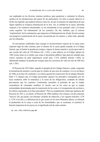 EL SIGNIFICADO DE LA CAUSA DEL NEGOCIO

187

son empleadas en los diversos sistemas jurídicos, para garantizar y contrastar la eficacia
jurídica de las declaraciones del querer de los particulares. En ellos se puede observar el
hecho tan repetido, que pudiera tomarse como ley, de que el aumento de importancia de una
figura significa la recíproca disminución de la otra. Así, la utilidad de la causa, advertida
respecto a los contratos innominados, se irá extendiendo al irse quitando valor a la forma
como requisito "ad substantiam" de los contratos. De ahí, también, que el sistema
"espiritualista" de la contratación, que impusiera el Ordenamiento de Alcalá, llevará consigo
una progresiva potenciación de la causa; reconocida por los autores y, sobre todo, aplicada
por los tribunales.
El movimiento codificador trajo consigo el reconocimiento expreso de la causa como
requisito legal de todo contrato; pero el alcance de la causa queda coartado en el Código
francés, que al limitar la prueba por testigos, impuso la forma notarial o escrita para todo lo
que exceda del valor de 150 francos (art. 1.341), y más todavía, en el Código italiano de
1865 (como antes en el sardo), que exige el documento público, bajo pena de nulidad, para
ciertos contratos de gran importancia social (arts. 1.314, también artículo 1.056), no
admitiendo tampoco la prueba por testigos para los convenios de valor de más de 500 liras
(art. 1.341).
El Proyecto de 1851 había .seguido el ejemplo de los Códigos francés y sardo, exigiendo
la formalización notarial o escrita para la validez de una serie de contratos. La Ley de Bases
de 1888, en la base 20, conforme a su criterio general de conservarse fiel al antiguo Derecho
(base 1.a), dispuso que el Código proyectado siguiese los principios consagrados por las
leyes modernas sobre la naturaleza y la causa de las obligaciones, cuidando de señalar
previamente que los contratos "continuarán sometidos al principio de que la simple
coincidencia de voluntades establece el vínculo, aun en los casos en que se exigen
solemnidades determinadas para la transmisión de las cosas o el otorgamiento de escritura a
los efectos expresados en la base precedente". Para su cumplimiento, había que apartarse del
Proyecto de 1851 y, en efecto, el Proyecto de 1888 establece otro sistema, con dos artículos
"nuevos" (4), que pasan, con mínimas variantes de redacción, a los vigentes artículos 1.278
y 1.279. Con ello, y a diferencia de lo que ocurre en los otros Derechos latinos, se afirmará
el predominio de la causa a costa de las formalidades; que se acentuará, al centrarse la
función inspectora de los jueces en el significado real de cada contrato.
(4) Arts. 1.291 y 1.292, PEÑA, pág. 403.

 