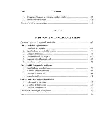 XXXII

4.
5.

SUMARIO

El negocio fiduciario y el sistema jurídico español...........................................
La titularidad fiduciaria .....................................................................................

405
419

CAPÍTULO V: El negocio indirecto .................................................................................

443

PARTE VI

LA INEFICACIA DE LOS NEGOCIOS JURÍDICOS
CAPÍTULO PRIMERO: LOS tipos de ineficacia ...................................................................

461

CAPÍTULO II: Los negocios nulos
1. La nulidad del negocio.......................................................................................
2. Significado de la nulidad del negocio ..............................................................
3. La acción de nulidad .................. ......................................................................
4. La convalecencia del negocio ............................................................................
5. La conversión del negocio nulo .........................................................................
6. La nulidad parcial .............................................................................................

471
474
481
485
486
491

CAPÍTULO III: Los negocios anülables
1. Significado de la anulabilidad................................................., .........................
2. El ámbito de la anulabilidad .............................................................................
3. La acción de anulación......................................................................................
4. La confirmación .................................................................................................

497
499
504
512

CAPÍTULO IV: Los negocios rescindibles
1. La figura de la rescisión .....................................................................................
2. El ámbito de la rescisión ...................................................................................
3. La acción de la rescisión ...................................................................................
CAPÍTULO V: Otros tipos de ineficacia..........................................................................

517
520
523
529

ÍNDICE ............................................................................................................................

535

 
