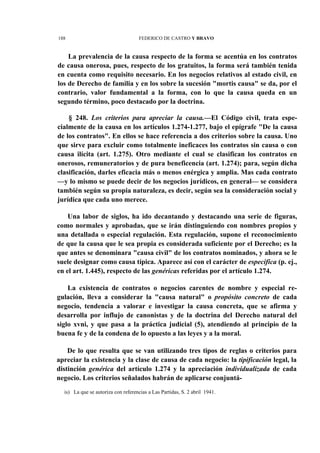 188

FEDERICO DE CASTRO Y BRAVO

La prevalencia de la causa respecto de la forma se acentúa en los contratos
de causa onerosa, pues, respecto de los gratuitos, la forma será también tenida
en cuenta como requisito necesario. En los negocios relativos al estado civil, en
los de Derecho de familia y en los sobre la sucesión "mortis causa" se da, por el
contrario, valor fundamental a la forma, con lo que la causa queda en un
segundo término, poco destacado por la doctrina.
§ 248. Los criterios para apreciar la causa.—El Código civil, trata especialmente de la causa en los artículos 1.274-1.277, bajo el epígrafe "De la causa
de los contratos". En ellos se hace referencia a dos criterios sobre la causa. Uno
que sirve para excluir como totalmente ineficaces los contratos sin causa o con
causa ilícita (art. 1.275). Otro mediante el cual se clasifican los contratos en
onerosos, remuneratorios y de pura beneficencia (art. 1.274); para, según dicha
clasificación, darles eficacia más o menos enérgica y amplia. Mas cada contrato
—y lo mismo se puede decir de los negocios jurídicos, en general— se considera
también según su propia naturaleza, es decir, según sea la consideración social y
jurídica que cada uno merece.
Una labor de siglos, ha ido decantando y destacando una serie de figuras,
como normales y aprobadas, que se irán distinguiendo con nombres propios y
una detallada o especial regulación. Esta regulación, supone el reconocimiento
de que la causa que le sea propia es considerada suficiente por el Derecho; es la
que antes se denominara "causa civil" de los contratos nominados, y ahora se le
suele designar como causa típica. Aparece así con el carácter de específica (p. ej.,
en el art. 1.445), respecto de las genéricas referidas por el artículo 1.274.
La existencia de contratos o negocios carentes de nombre y especial regulación, lleva a considerar la "causa natural" o propósito concreto de cada
negocio, tendencia a valorar e investigar la causa concreta, que se afirma y
desarrolla por influjo de canonistas y de la doctrina del Derecho natural del
siglo xvni, y que pasa a la práctica judicial (5), atendiendo al principio de la
buena fe y de la condena de lo opuesto a las leyes y a la moral.
De lo que resulta que se van utilizando tres tipos de reglas o criterios para
apreciar la existencia y la clase de causa de cada negocio: la tipificación legal, la
distinción genérica del artículo 1.274 y la apreciación individualizada de cada
negocio. Los criterios señalados habrán de aplicarse conjuntáis) La que se autoriza con referencias a Las Partidas, S. 2 abril 1941.

 